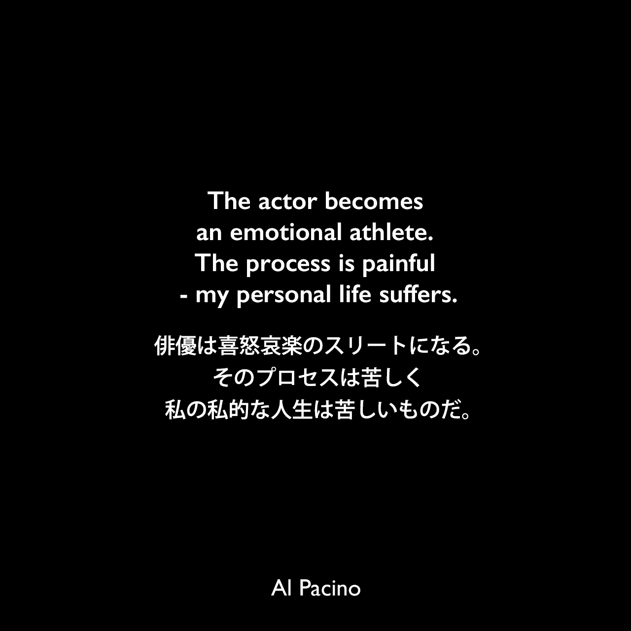 The actor becomes an emotional athlete. The process is painful - my personal life suffers.俳優は喜怒哀楽のスリートになる。そのプロセスは苦しく、私の私的な人生は苦しいものだ。Al Pacino