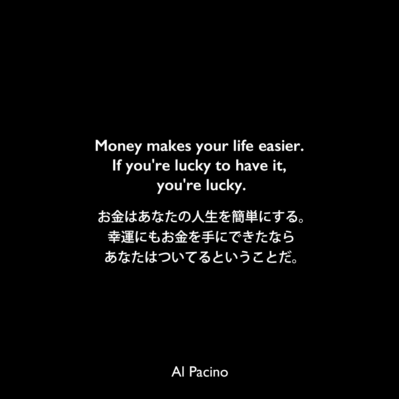 Money makes your life easier. If you're lucky to have it, you're lucky.お金はあなたの人生を簡単にする。幸運にもお金を手にできたなら、あなたはついてるということだ。Al Pacino