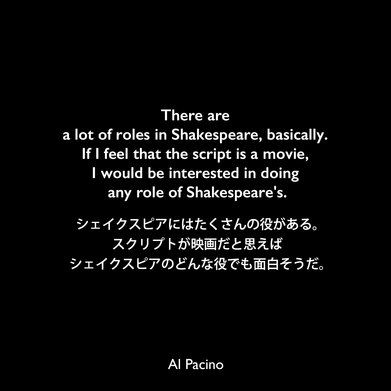 There are a lot of roles in Shakespeare, basically. If I feel that the script is a movie, I would be interested in doing any role of Shakespeare's.シェイクスピアにはたくさんの役がある。スクリプトが映画だと思えばシェイクスピアのどんな役でも面白そうだ。Al Pacino