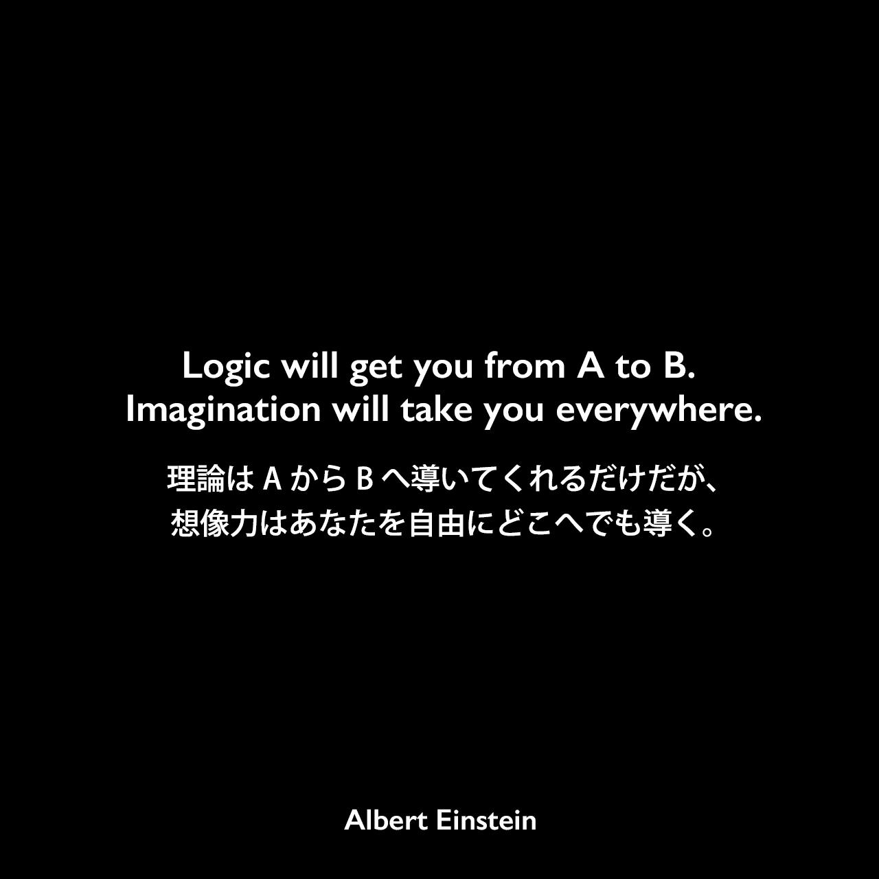 Logic will get you from A to B. Imagination will take you everywhere.理論はAからBへ導いてくれるだけだが、想像力はあなたを自由にどこへでも導く。Albert Einstein