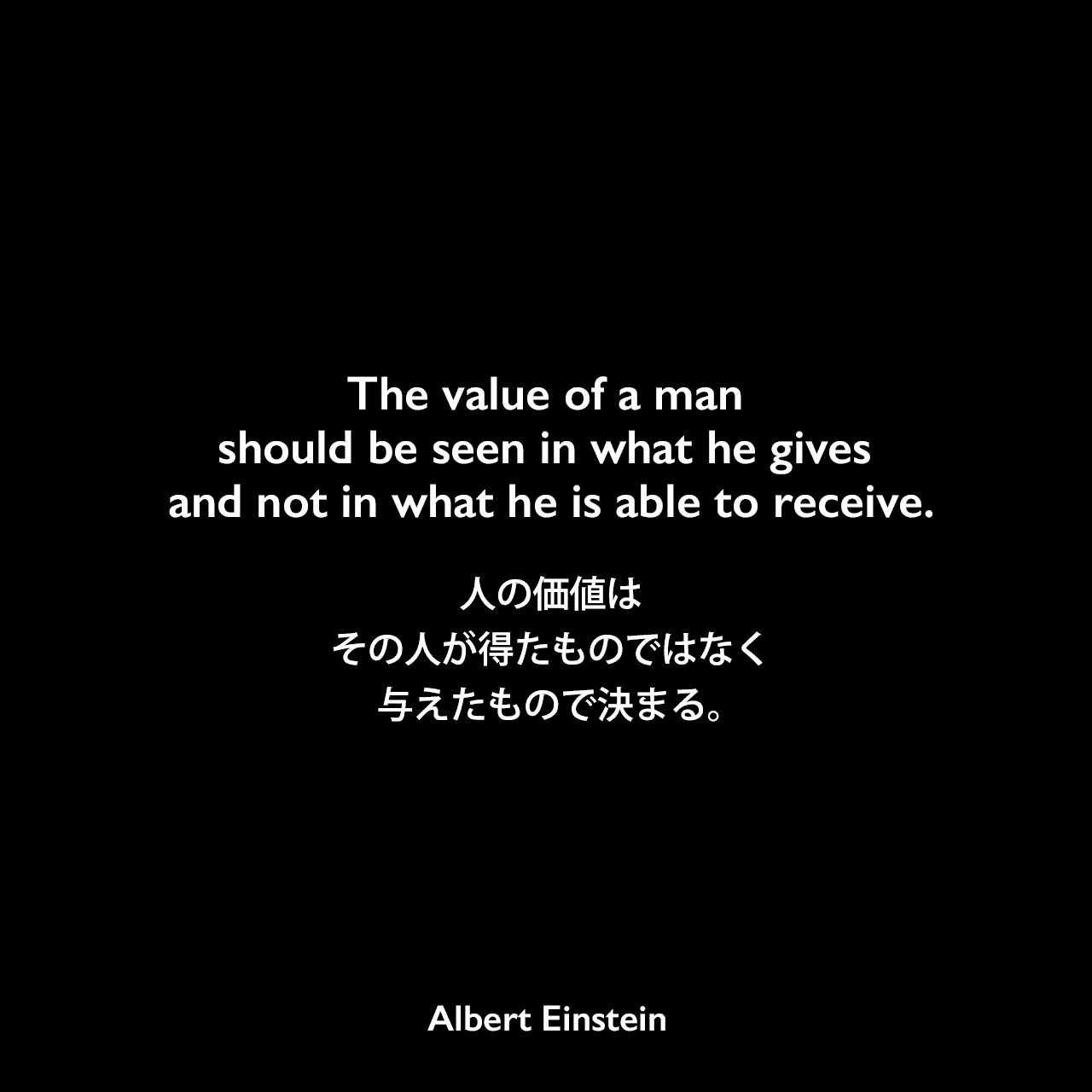 The value of a man should be seen in what he gives and not in what he is able to receive.人の価値は、その人が得たものではなく、与えたもので決まる。
