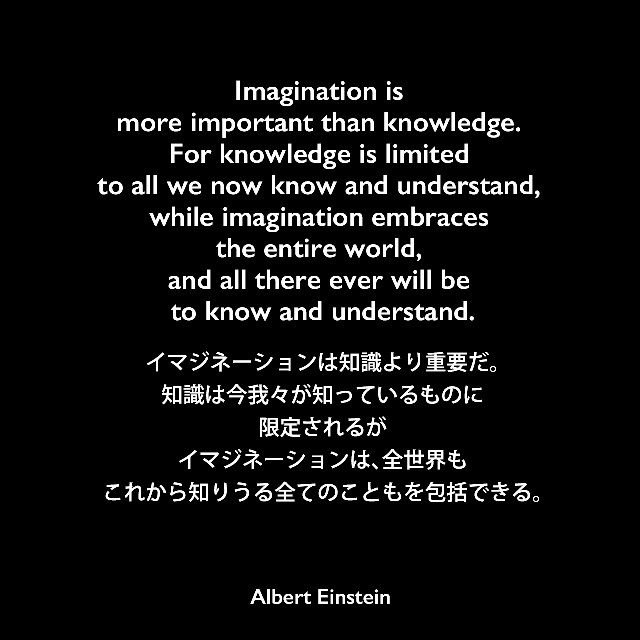 Imagination is more important than knowledge. For knowledge is limited to all we now know and understand, while imagination embraces the entire world, and all there ever will be to know and understand.イマジネーションは知識より重要だ。知識は今我々が知っているものに限定されるが、イマジネーションは、全世界も、これから知りうる全てのこともを包括できる。- ジョージ・シルヴェスター・ヴィエレックとのインタビュー（1929年）よりAlbert Einstein