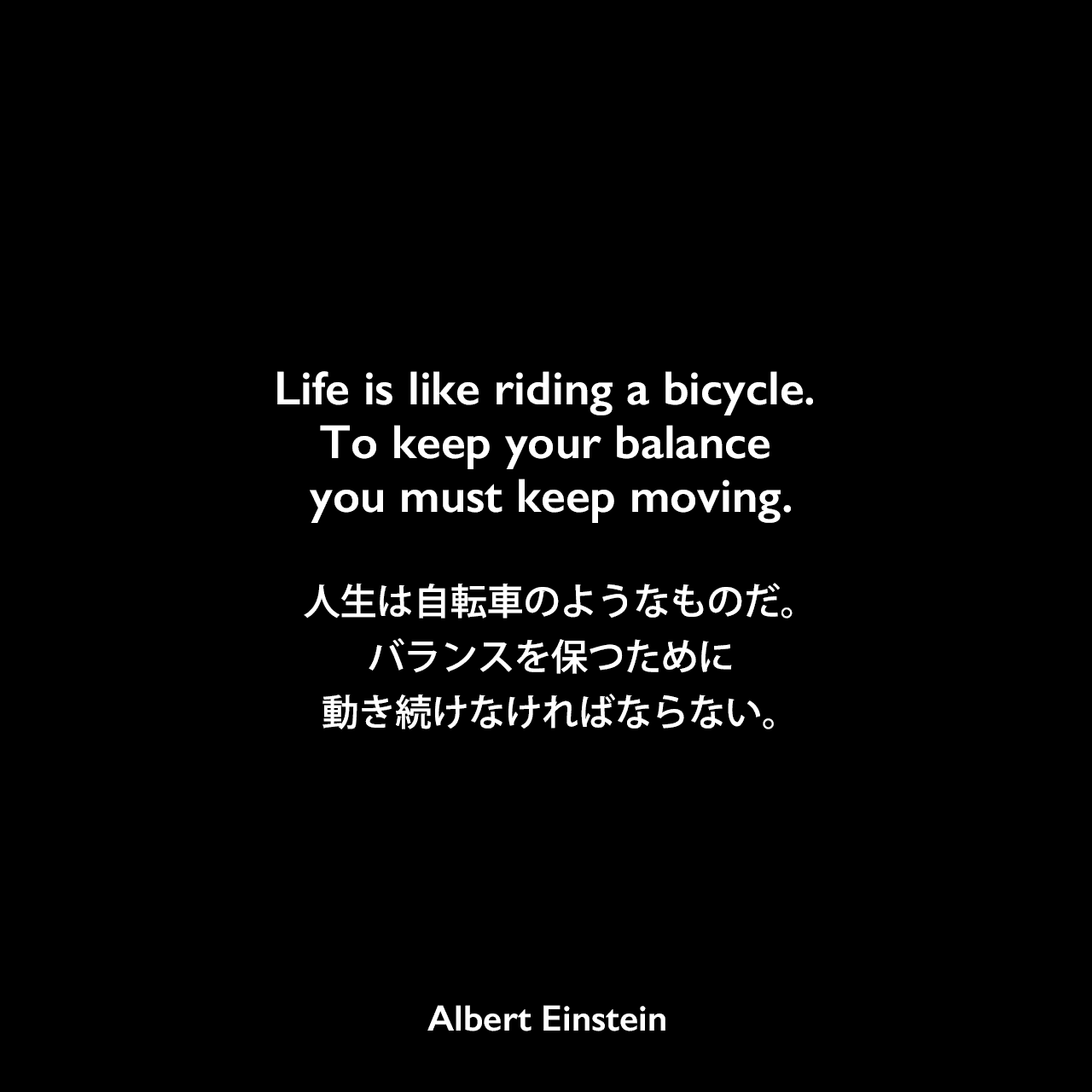 Life is like riding a bicycle. To keep your balance you must keep moving.人生は自転車のようなものだ。バランスを保つために動き続けなければならない。- 息子のエドゥアルト・アインシュタインに宛てた手紙（1930年2月5日）よりAlbert Einstein