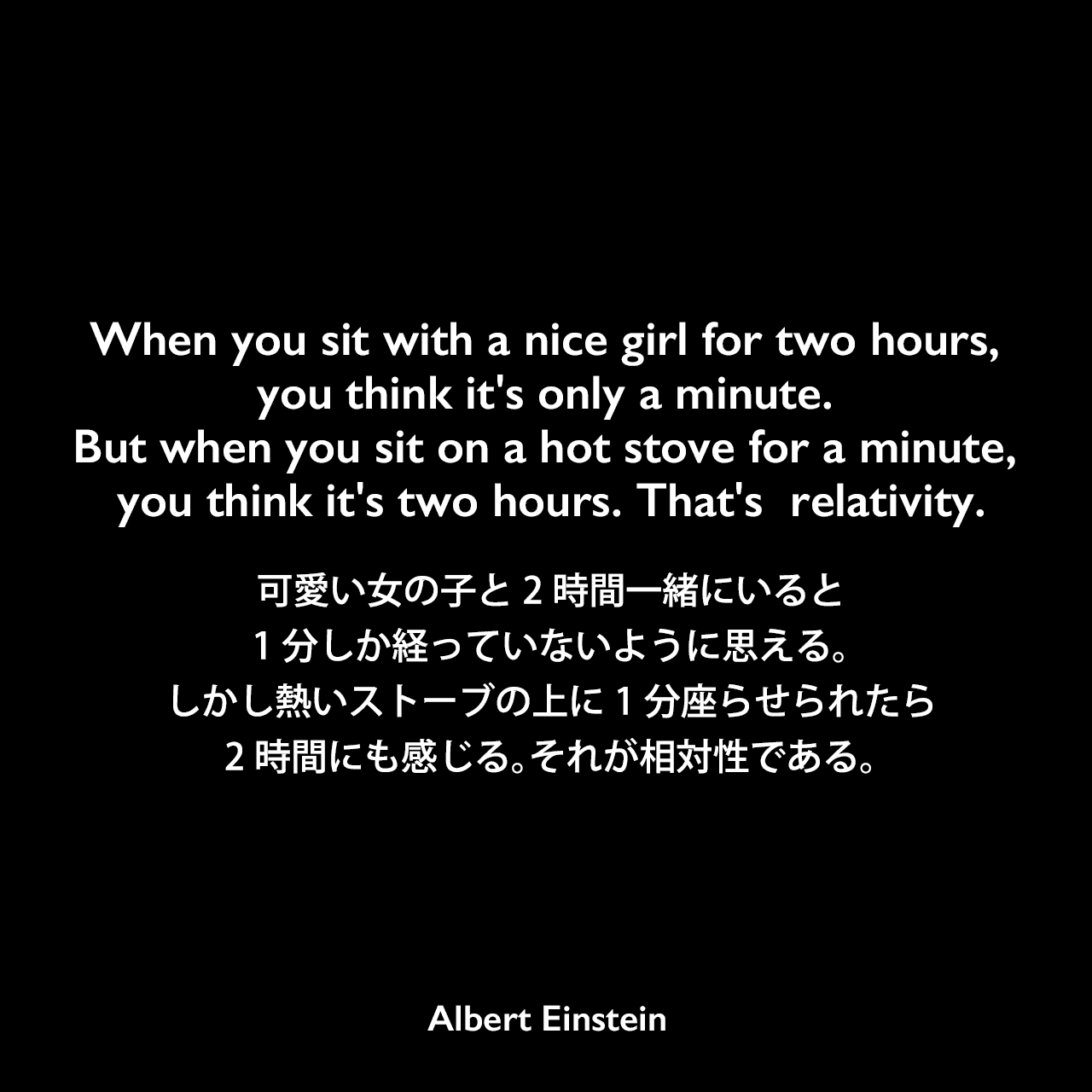 When you sit with a nice girl for two hours, you think it's only a minute. But when you sit on a hot stove for a minute, you think it's two hours. That's  relativity.可愛い女の子と2時間一緒にいると、1分しか経っていないように思える。しかし熱いストーブの上に1分座らせられたら、2時間にも感じる。それが相対性である。Albert Einstein