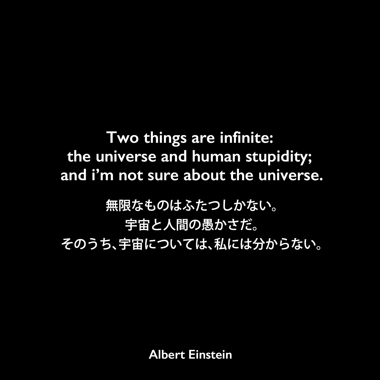 Two things are infinite: the universe and human stupidity; and i’m not sure about the universe.無限なものはふたつしかない。宇宙と人間の愚かさだ。そのうち、宇宙については、私には分からない。Albert Einstein