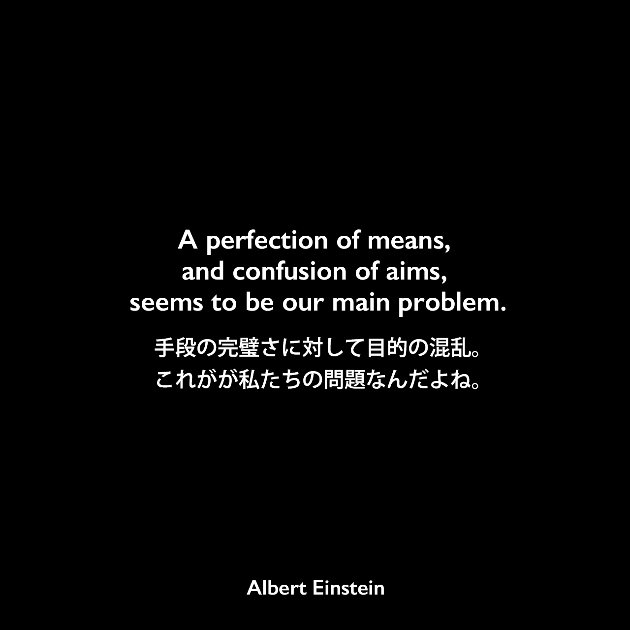 A perfection of means, and confusion of aims, seems to be our main problem.手段の完璧さに対して目的の混乱。これがが私たちの問題なんだよね。Albert Einstein