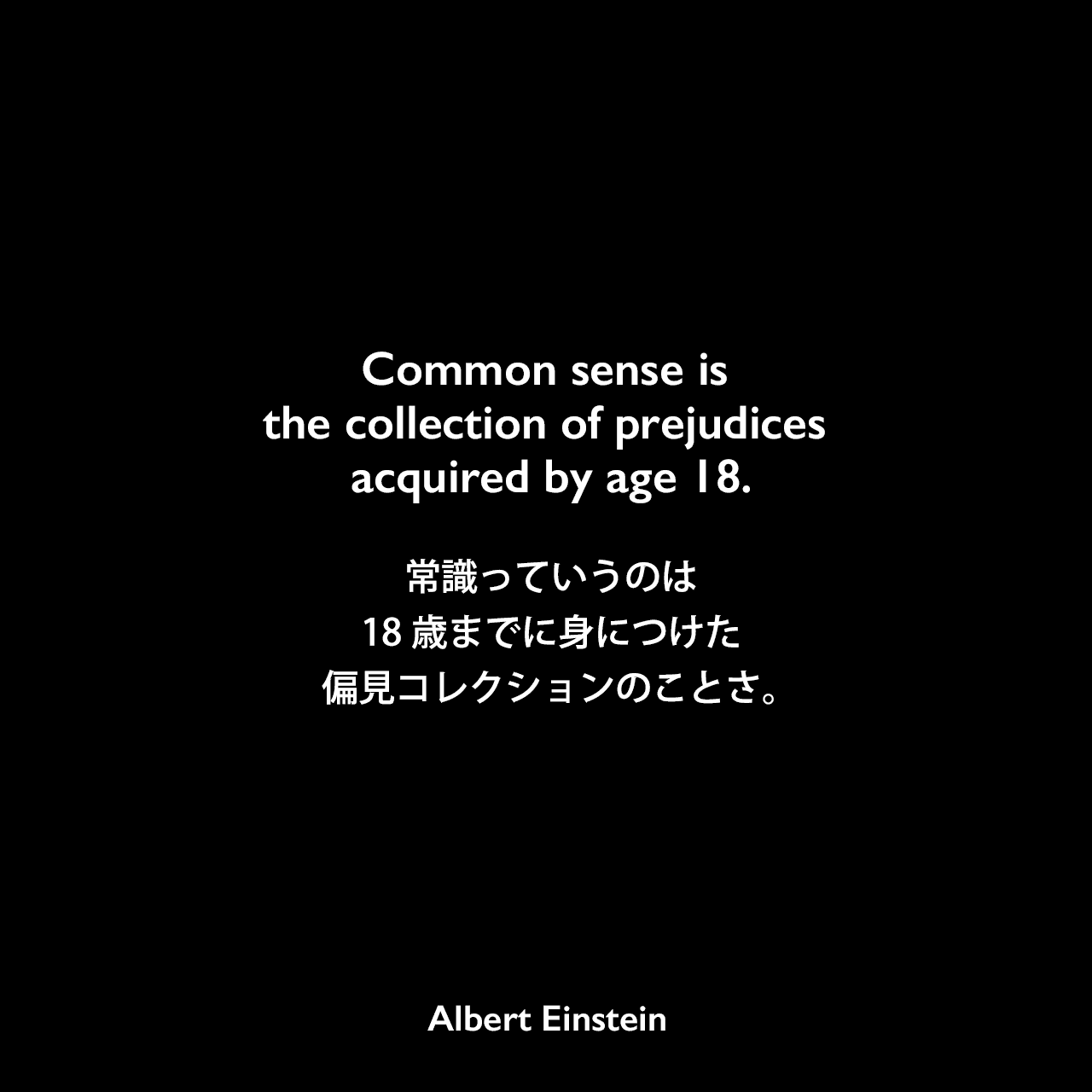 Common sense is the collection of prejudices acquired by age 18.常識っていうのは18歳までに身につけた偏見コレクションのことさ。Albert Einstein