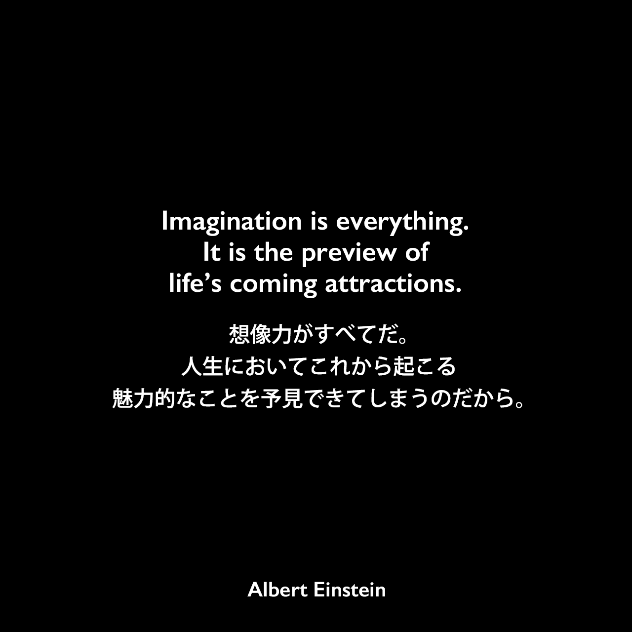 Imagination is everything. It is the preview of life’s coming attractions.想像力がすべてだ。人生においてこれから起こる魅力的なことを予見できてしまうのだから。Albert Einstein