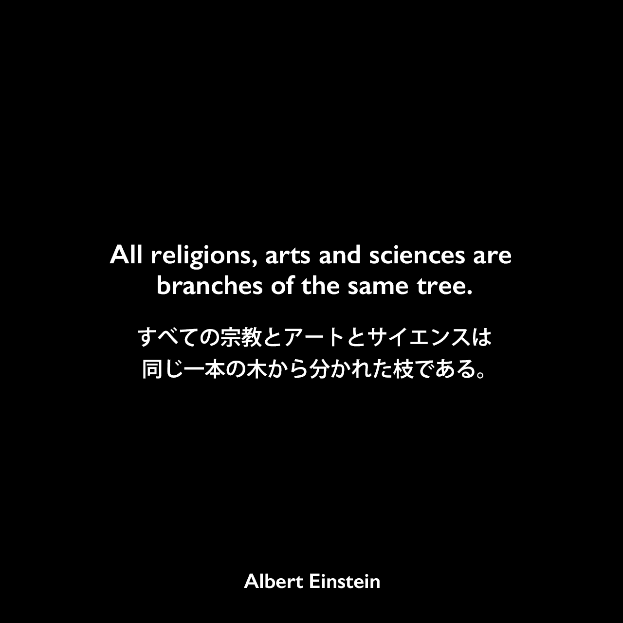 All religions, arts and sciences are branches of the same tree.すべての宗教とアートとサイエンスは、同じ一本の木から分かれた枝である。- アインシュタインによる本「Out of My Later Years」（1950年）よりAlbert Einstein