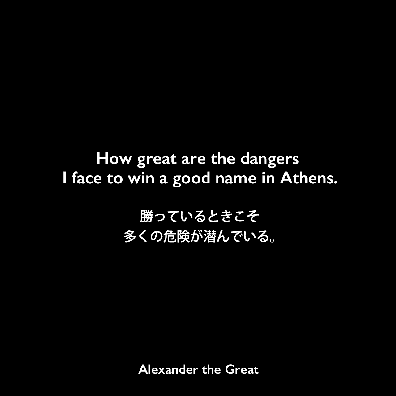 How great are the dangers I face to win a good name in Athens.勝っているときこそ多くの危険が潜んでいる。Alexander the Great