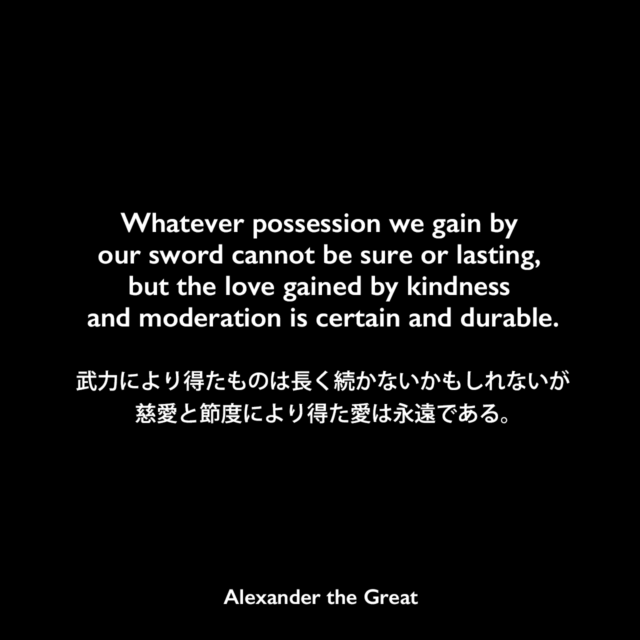 Whatever possession we gain by our sword cannot be sure or lasting, but the love gained by kindness and moderation is certain and durable.武力により得たものは長く続かないかもしれないが、慈愛と節度により得た愛は永遠である。Alexander the Great