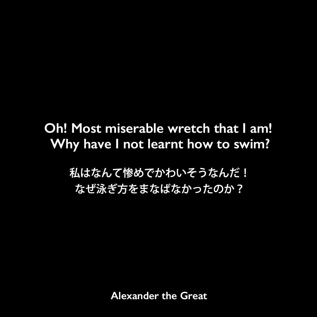 Oh! Most miserable wretch that I am! Why have I not learnt how to swim?私はなんて惨めでかわいそうなんだ！なぜ泳ぎ方をまなばなかったのか？Alexander the Great