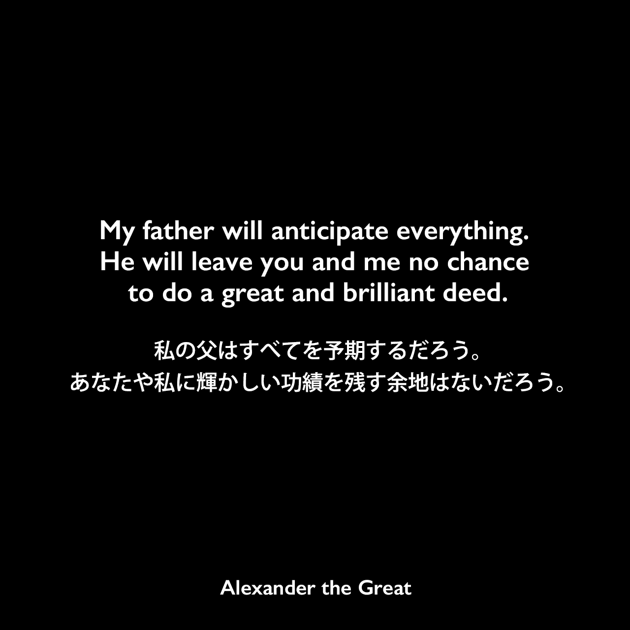 My father will anticipate everything. He will leave you and me no chance to do a great and brilliant deed.私の父はすべてを予期するだろう。あなたや私に輝かしい功績を残す余地はないだろう。Alexander the Great