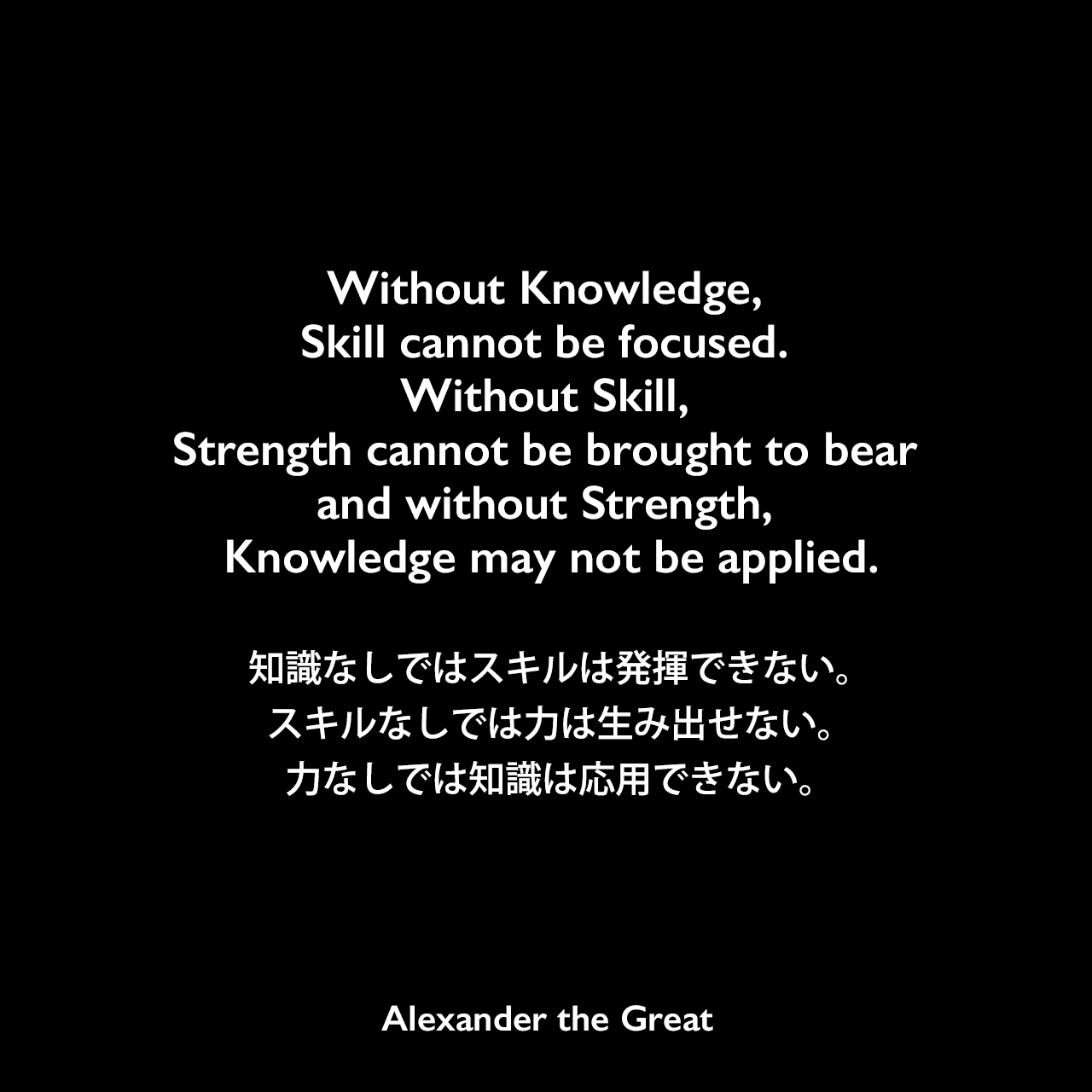 Without Knowledge, Skill cannot be focused. Without Skill, Strength cannot be brought to bear and without Strength, Knowledge may not be applied.知識なしではスキルは発揮できない。スキルなしでは力は生み出せない。力なしでは知識は応用できない。Alexander the Great
