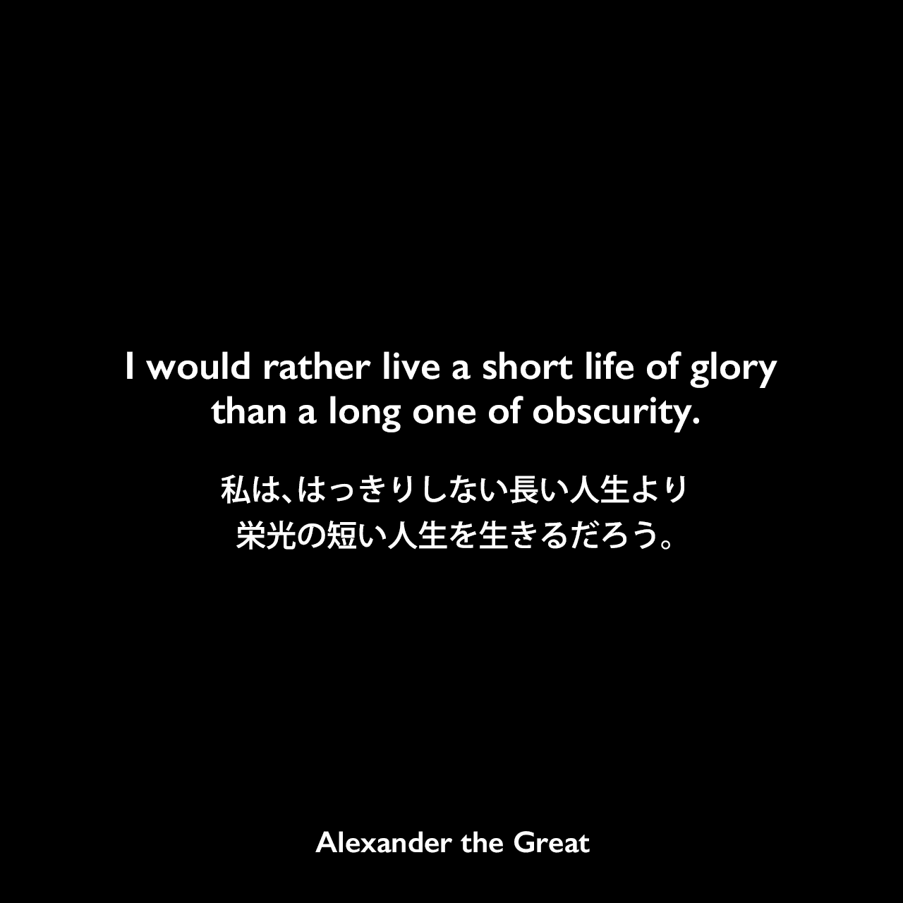 I would rather live a short life of glory than a long one of obscurity.私は、はっきりしない長い人生より栄光の短い人生を生きるだろう。Alexander the Great