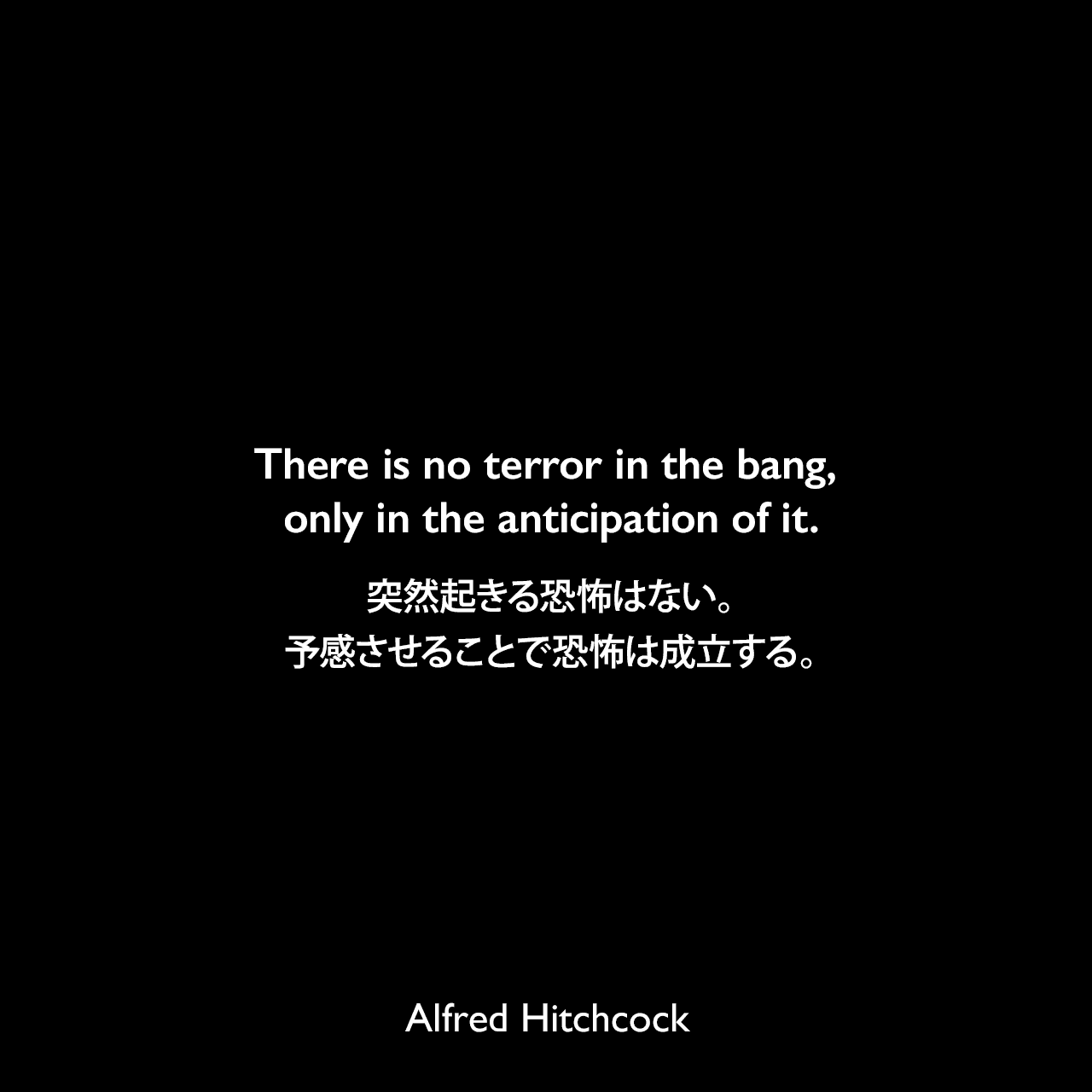 There is no terror in the bang, only in the anticipation of it.突然起きる恐怖はない。予感させることで恐怖は成立する。Alfred Hitchcock