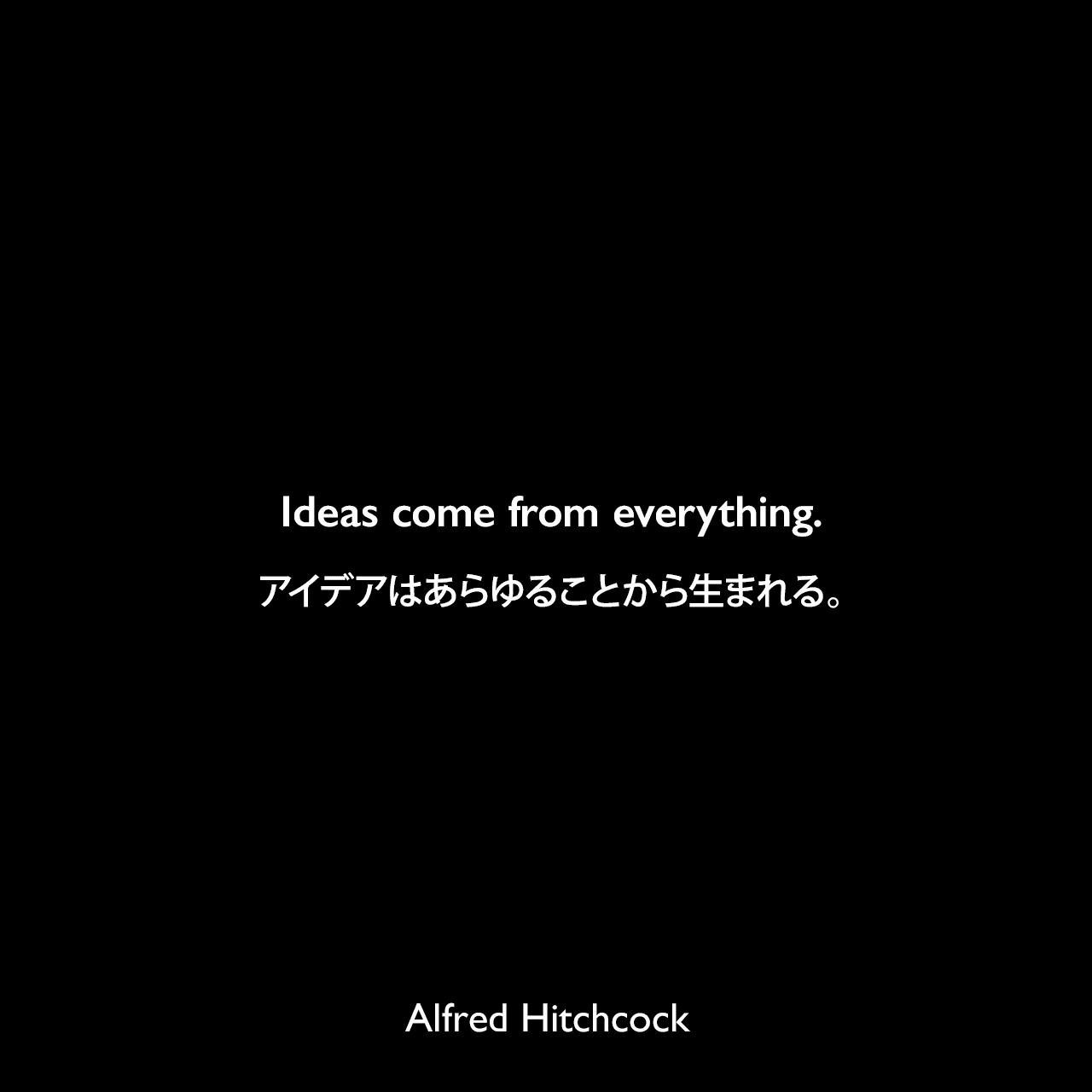 Ideas come from everything.アイデアはあらゆることから生まれる。Alfred Hitchcock