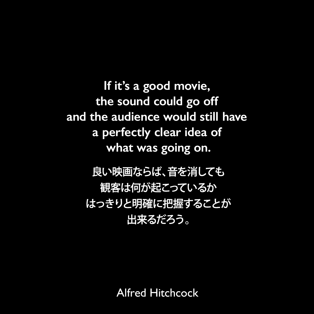 If it’s a good movie, the sound could go off and the audience would still have a perfectly clear idea of what was going on.良い映画ならば、音を消しても観客は何が起こっているかはっきりと明確に把握することが出来るだろう。Alfred Hitchcock