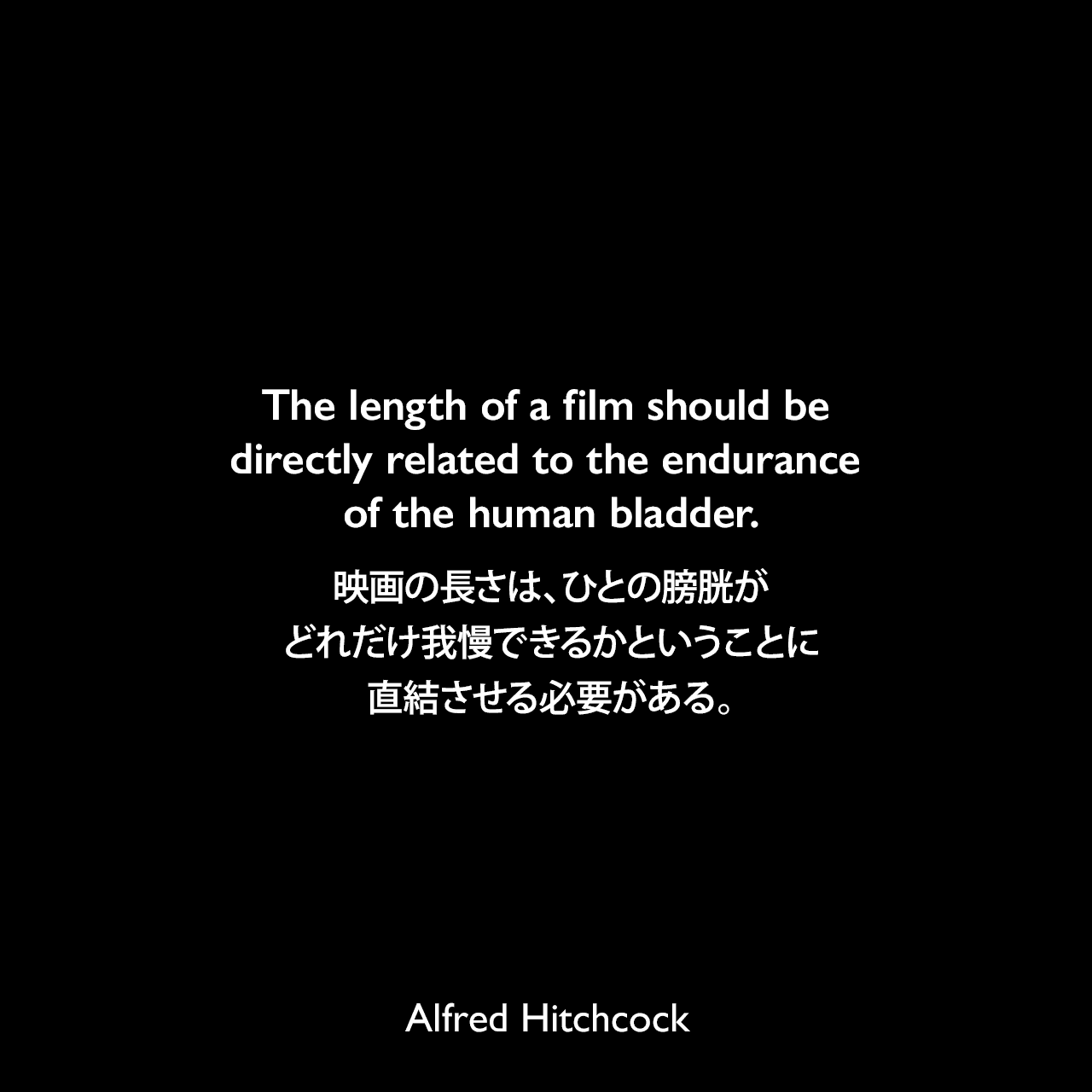 The length of a film should be directly related to the endurance of the human bladder.映画の長さは、ひとの膀胱がどれだけ我慢できるかということに直結させる必要がある。Alfred Hitchcock