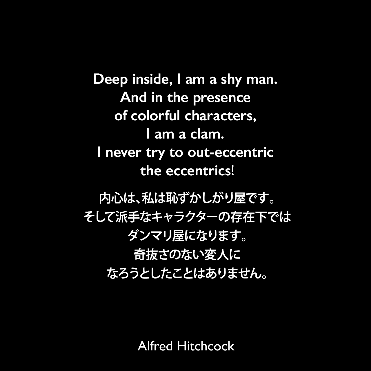 Deep inside, I am a shy man. And in the presence of colorful characters, I am a clam. I never try to out-eccentric the eccentrics!内心は、私は恥ずかしがり屋です。そして派手なキャラクターの存在下では、ダンマリ屋になります。奇抜さのない変人になろうとしたことはありません。- ニューヨーク・ヘラルド・トリビューン誌の「New York Close-Up」よりAlfred Hitchcock
