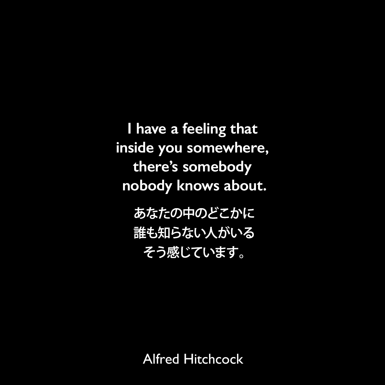 I have a feeling that inside you somewhere, there’s somebody nobody knows about.あなたの中のどこかに誰も知らない人がいる、そう感じています。Alfred Hitchcock