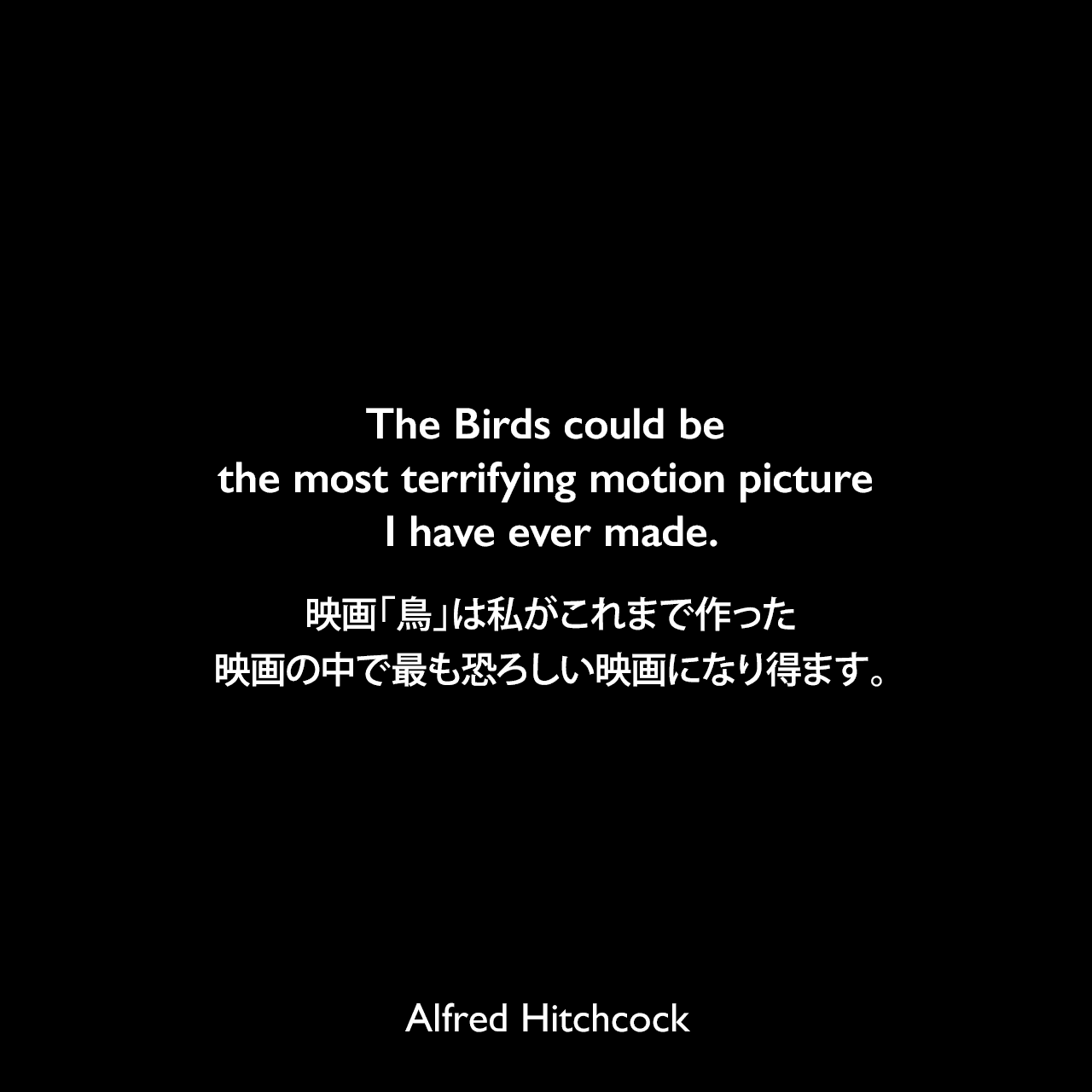 The Birds could be the most terrifying motion picture I have ever made.映画「鳥」は私がこれまで作った映画の中で最も恐ろしい映画になり得ます。- 映画「鳥」の映画予告編よりAlfred Hitchcock