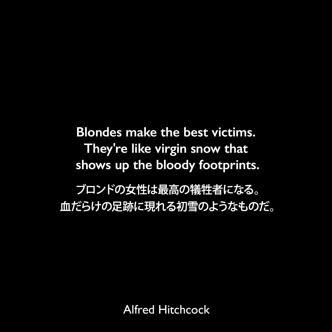 Blondes make the best victims. They're like virgin snow that shows up the bloody footprints.ブロンドの女性は最高の犠牲者になる。血だらけの足跡に現れる初雪のようなものだ。- 1977年2月CBS TVのインタビューよりAlfred Hitchcock