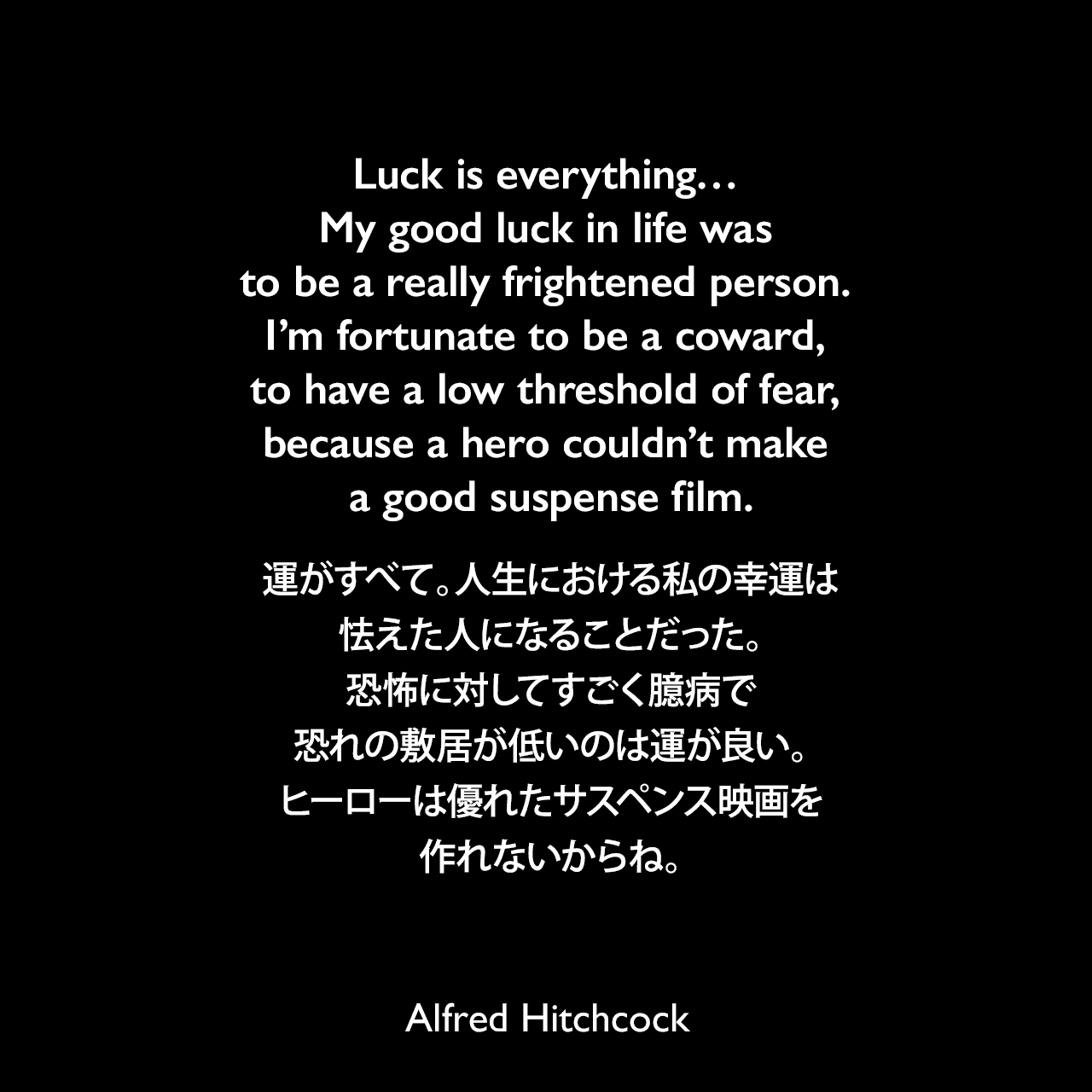 Luck is everything… My good luck in life was to be a really frightened person. I’m fortunate to be a coward, to have a low threshold of fear, because a hero couldn’t make a good suspense film.運がすべて。人生における私の幸運は怯えた人になることだった。恐怖に対してすごく臆病で、恐れの敷居が低いのは運が良い。ヒーローは優れたサスペンス映画を作れないからね。Alfred Hitchcock