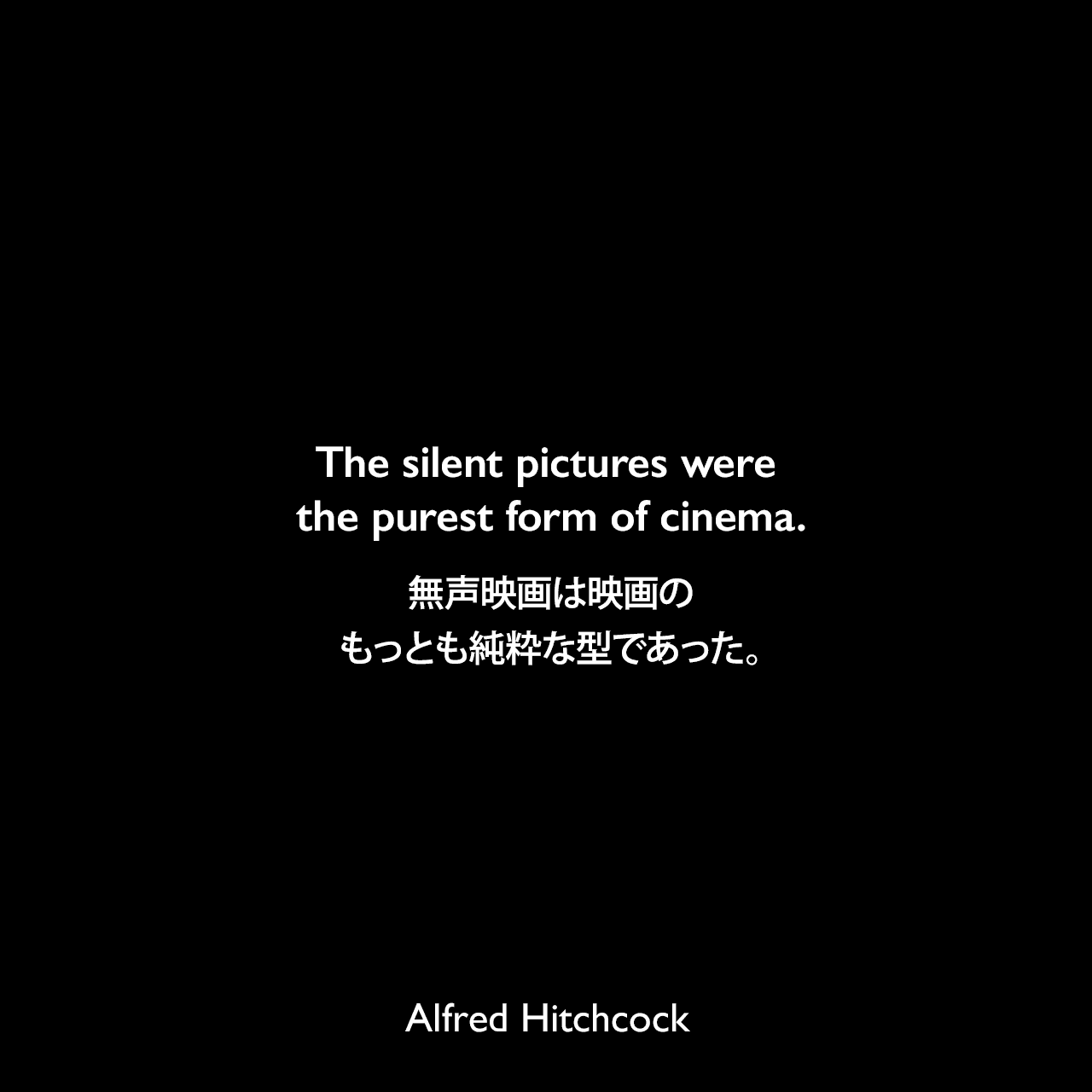 The silent pictures were the purest form of cinema.無声映画は映画のもっとも純粋な型であった。- フランソワ・トリュフォーによるインタビュー本「映画術 ヒッチコック」よりAlfred Hitchcock