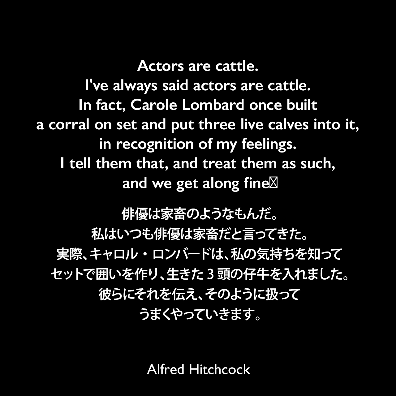 Actors are cattle. I've always said actors are cattle. In fact, Carole Lombard once built a corral on set and put three live calves into it, in recognition of my feelings. I tell them that, and treat them as such, and we get along fineǃ俳優は家畜のようなもんだ。私はいつも俳優は家畜だと言ってきた。実際、キャロル・ロンバードは、私の気持ちを知って、セットで囲いを作り、生きた3頭の仔牛を入れました。彼らにそれを伝え、そのように扱って、うまくやっていきます。- ニューヨーク・ヘラルド・トリビューン誌の「New York Close-Up」よりAlfred Hitchcock