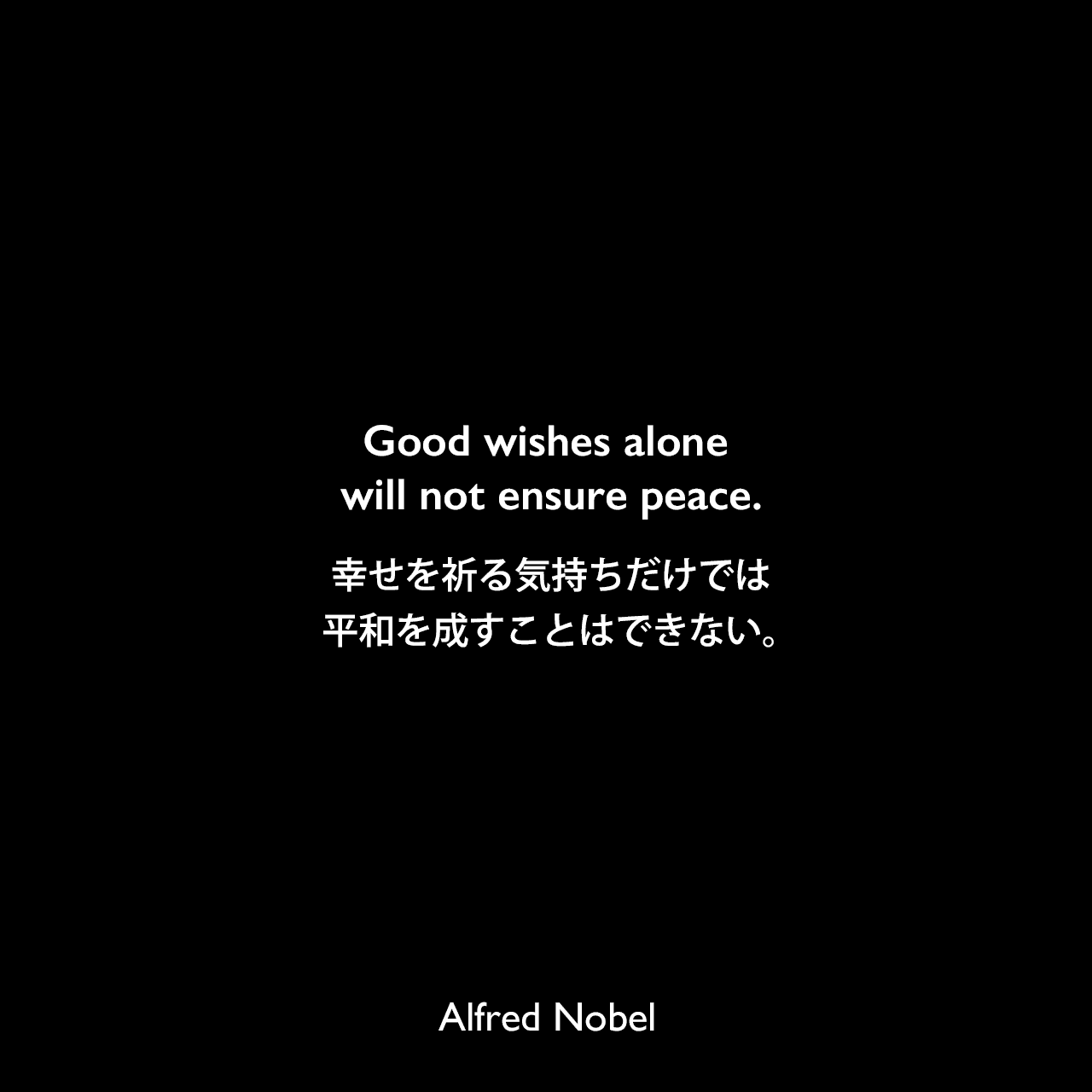 Good wishes alone will not ensure peace.幸せを祈る気持ちだけでは、平和を成すことはできない。Alfred Nobel