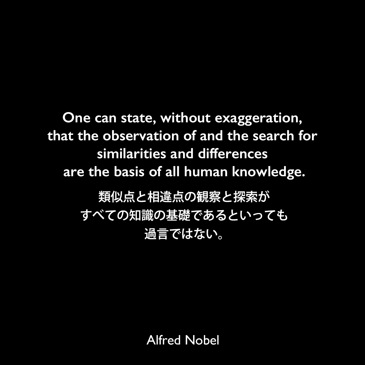 One can state, without exaggeration, that the observation of and the search for similarities and differences are the basis of all human knowledge.類似点と相違点の観察と探索が、すべての知識の基礎であるといっても過言ではない。Alfred Nobel