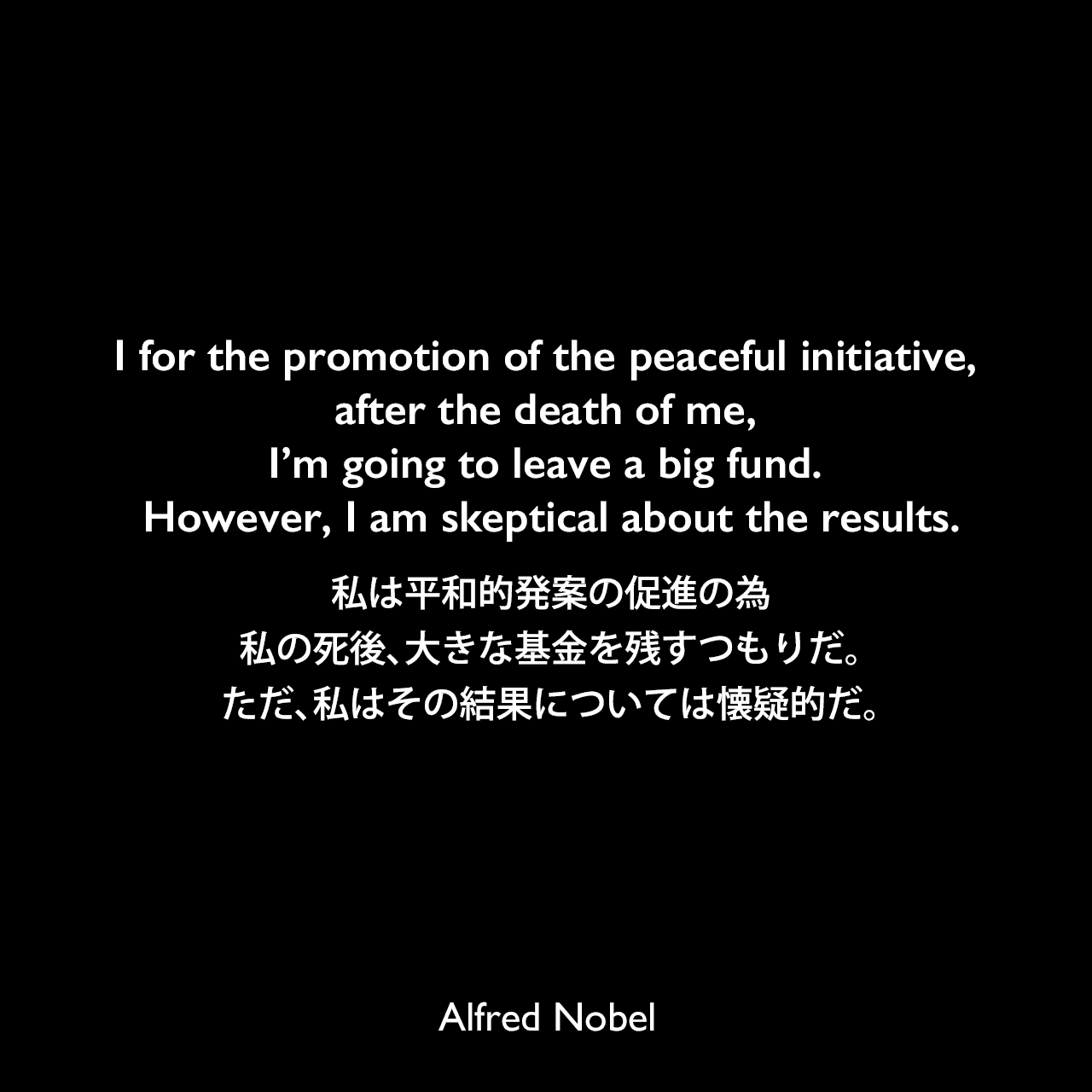 I for the promotion of the peaceful initiative, after the death of me, I’m going to leave a big fund. However, I am skeptical about the results.私は平和的発案の促進の為、私の死後、大きな基金を残すつもりだ。 ただ、私はその結果については懐疑的だ。Alfred Nobel