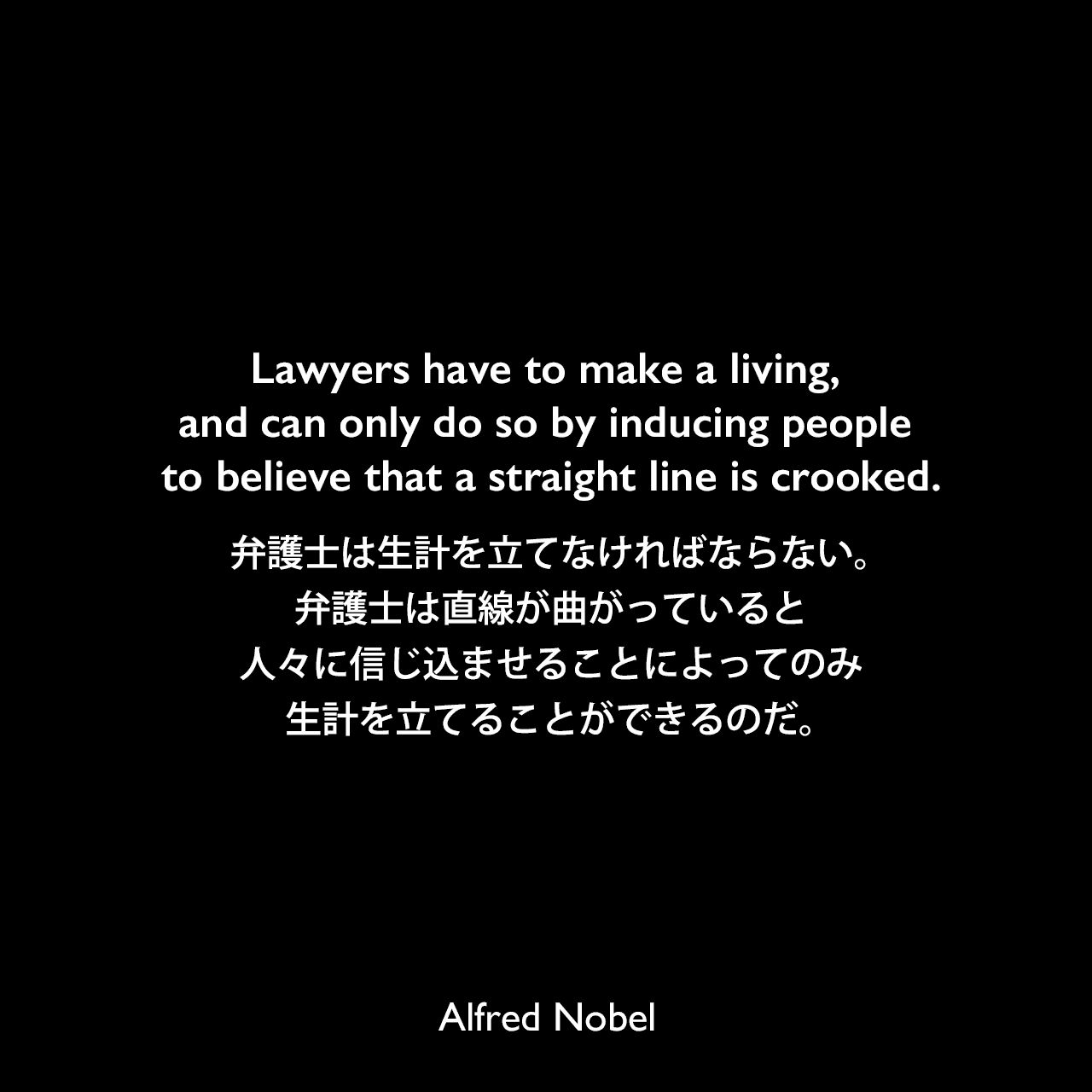 Lawyers have to make a living, and can only do so by inducing people to believe that a straight line is crooked.弁護士は生計を立てなければならない。弁護士は直線が曲がっていると人々に信じ込ませることによってのみ生計を立てることができるのだ。Alfred Nobel