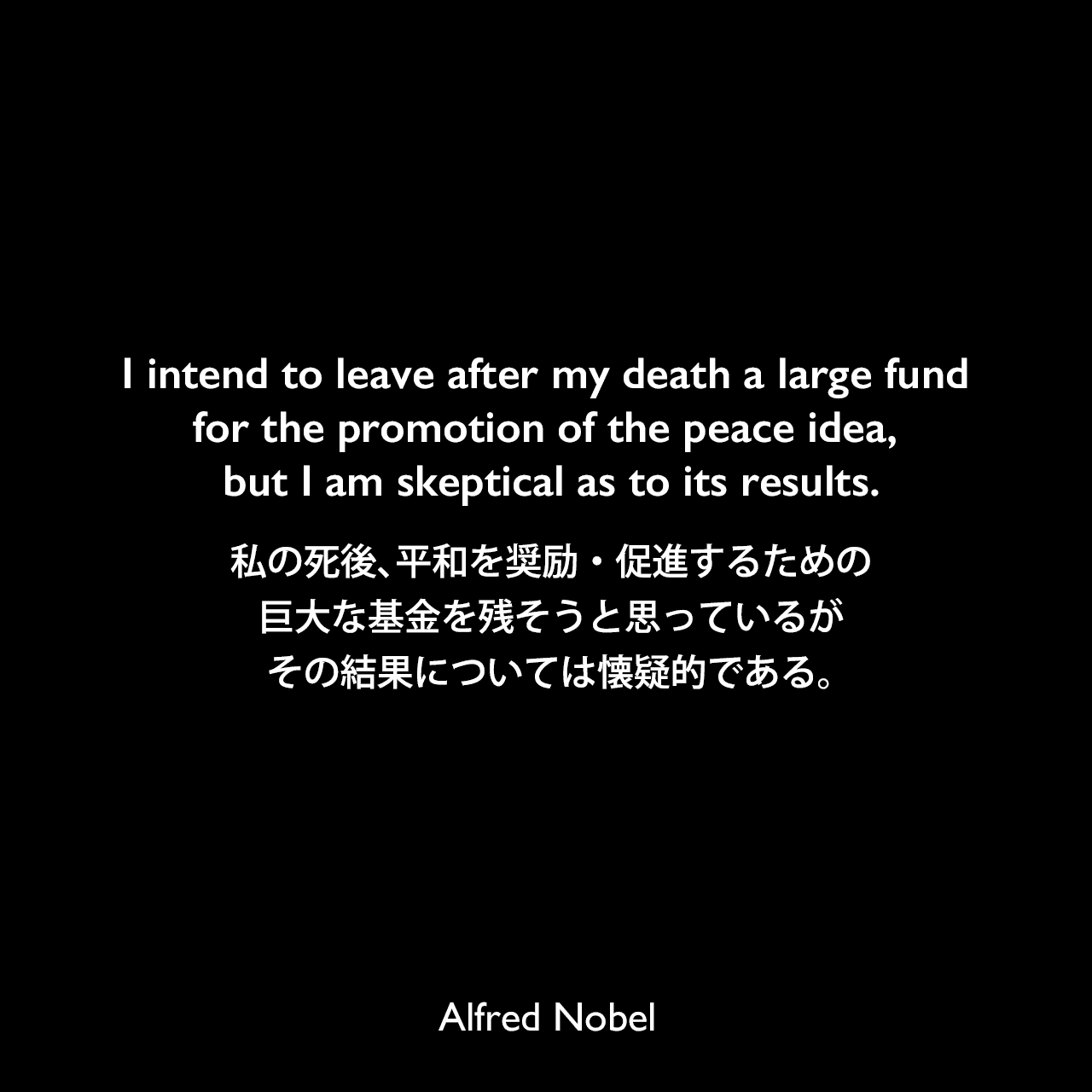 I intend to leave after my death a large fund for the promotion of the peace idea, but I am skeptical as to its results.私の死後、平和を奨励・促進するための巨大な基金を残そうと思っているが、その結果については懐疑的である。Alfred Nobel