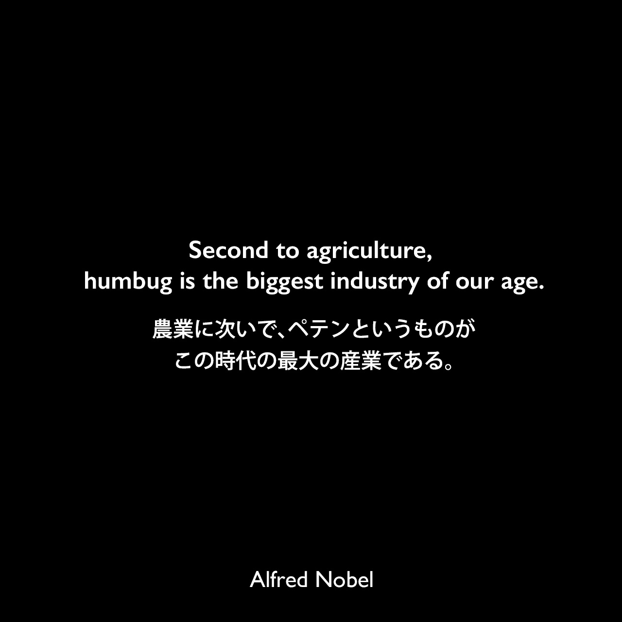 Second to agriculture, humbug is the biggest industry of our age.農業に次いで、ペテンというものがこの時代の最大の産業である。Alfred Nobel