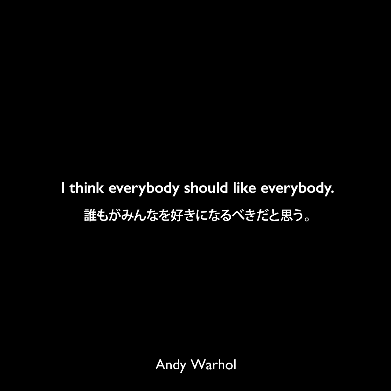 I think everybody should like everybody.誰もがみんなを好きになるべきだと思う。- 1963年11月のARTnews誌のインタビューよりAndy Warhol