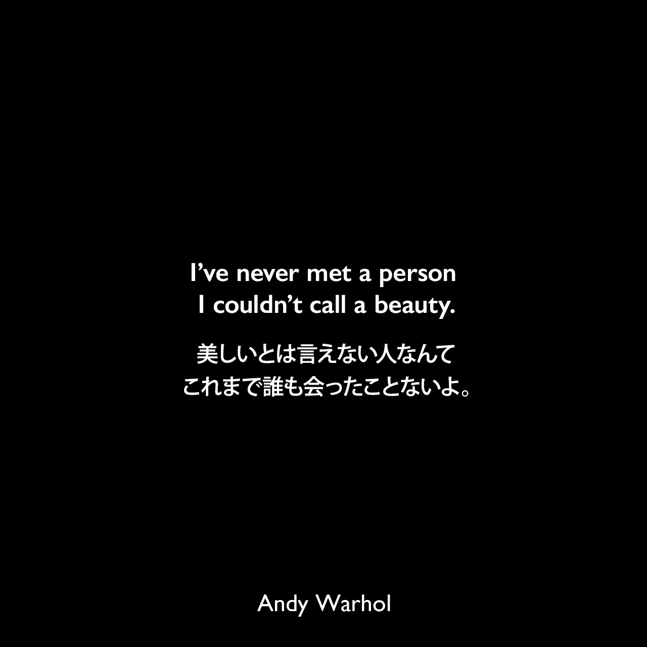 I’ve never met a person I couldn’t call a beauty.美しいとは言えない人なんてこれまで誰も会ったことないよ。- アンディ・ウォーホルによる本「ぼくの哲学（The Philosophy of Andy Warhol）より」Andy Warhol