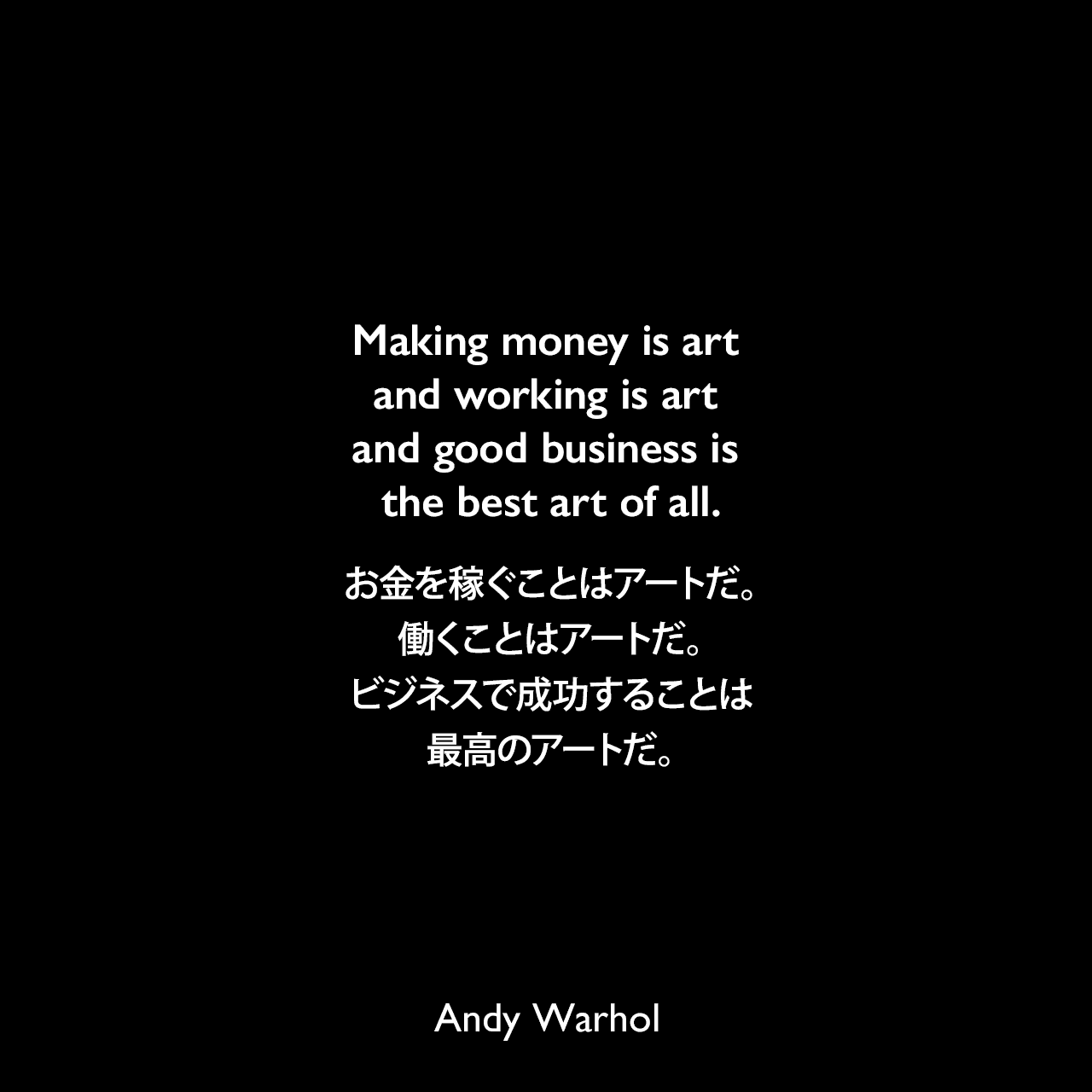 Making money is art and working is art and good business is the best art of all.お金を稼ぐことはアートだ。働くことはアートだ。ビジネスで成功することは最高のアートだ。Andy Warhol