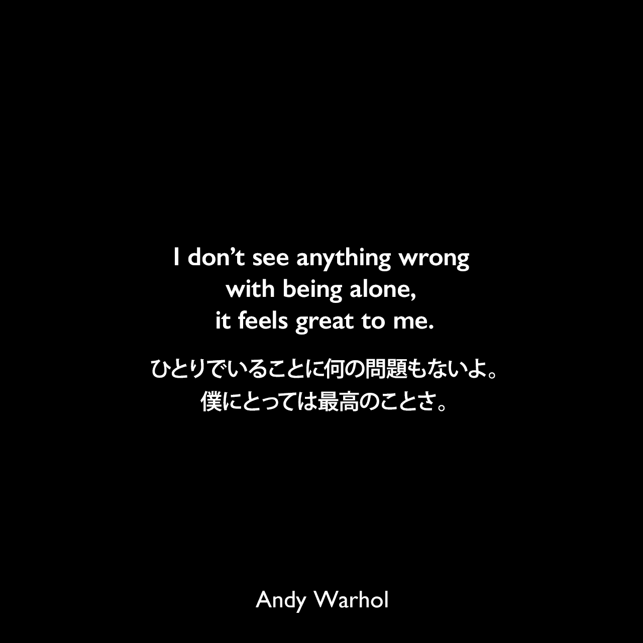 I don’t see anything wrong with being alone, it feels great to me.ひとりでいることに何の問題もないよ。僕にとっては最高のことさ。- アンディ・ウォーホルによる本「ぼくの哲学（The Philosophy of Andy Warhol）より」Andy Warhol
