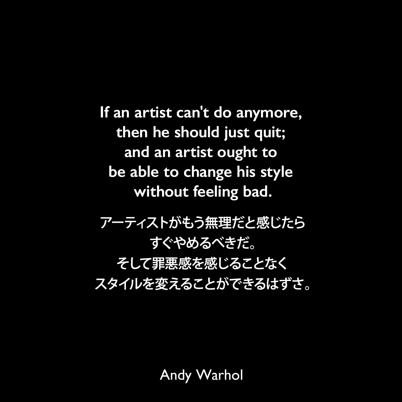 If an artist can't do anymore, then he should just quit; and an artist ought to be able to change his style without feeling bad.アーティストがもう無理だと感じたら、すぐやめるべきだ。そして罪悪感を感じることなくスタイルを変えることができるはずさ。- 1963年11月のARTnews誌のインタビューよりAndy Warhol
