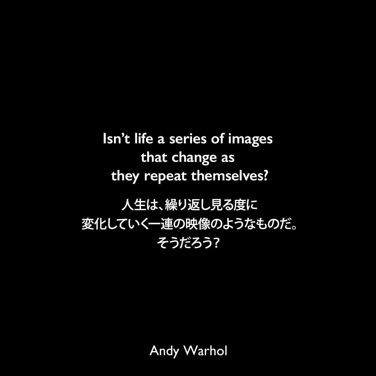 Isn’t life a series of images that change as they repeat themselves?人生は、繰り返し見る度に変化していく一連の映像のようなものだ。そうだろう？Andy Warhol