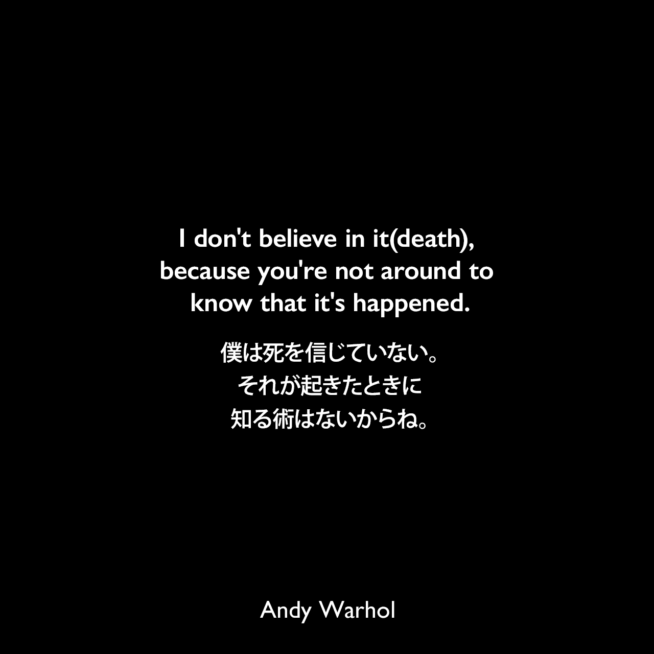 I don't believe in it(death), because you're not around to know that it's happened.僕は死を信じていない。それが起きたときに知る術はないからね。- アンディ・ウォーホルによる本「ぼくの哲学（The Philosophy of Andy Warhol）より」Andy Warhol