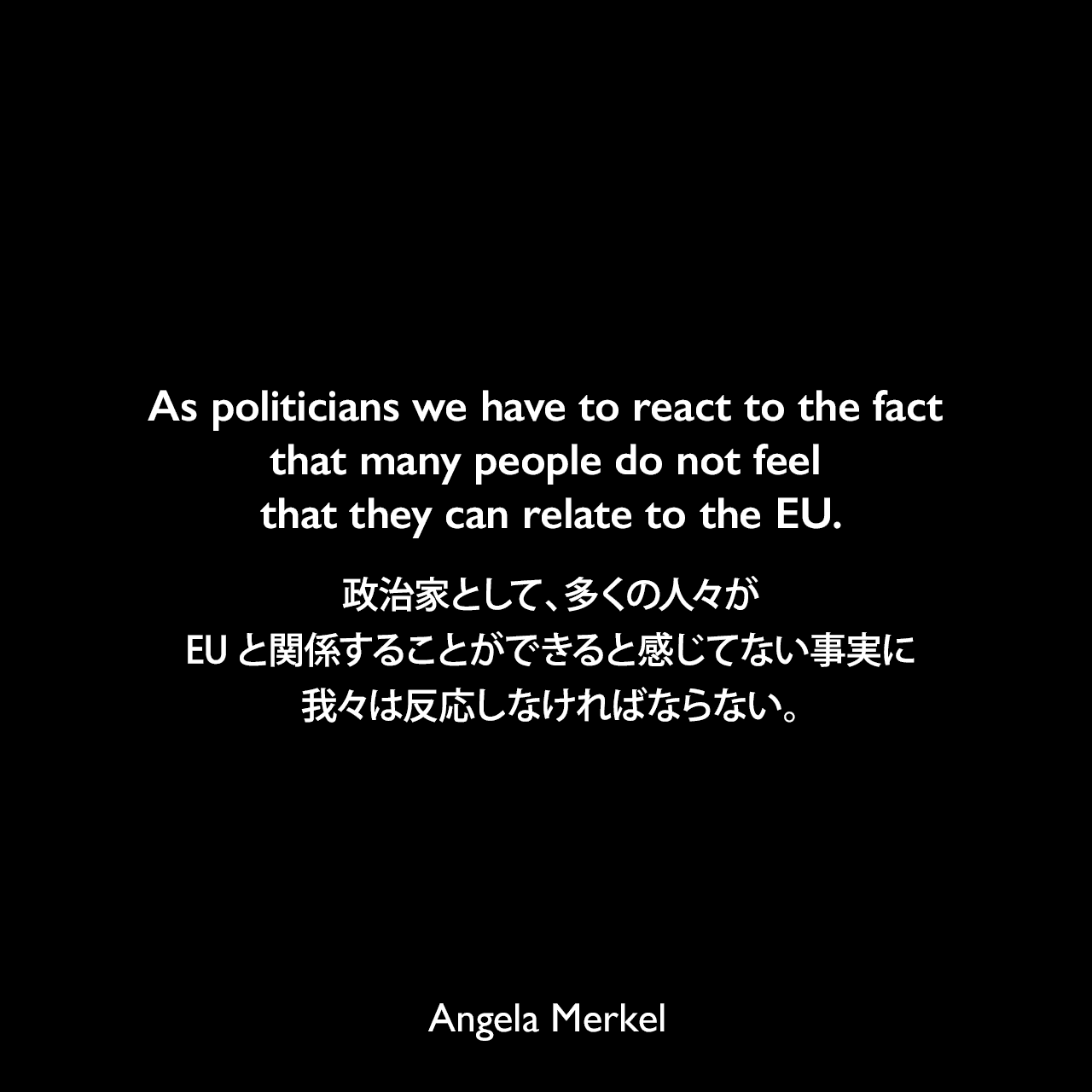 As politicians we have to react to the fact that many people do not feel that they can relate to the EU.政治家として、多くの人々がEUと関係することができると感じてない事実に我々は反応しなければならない。Angela Merkel