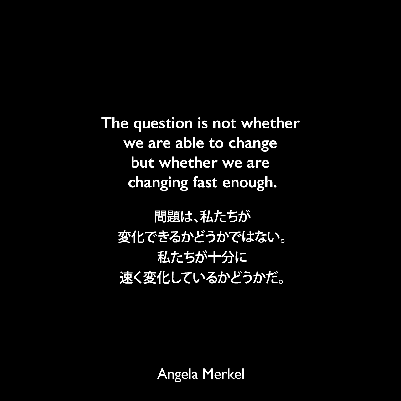 The question is not whether we are able to change but whether we are changing fast enough.問題は、私たちが変化できるかどうかではない。私たちが十分に速く変化しているかどうかだ。Angela Merkel