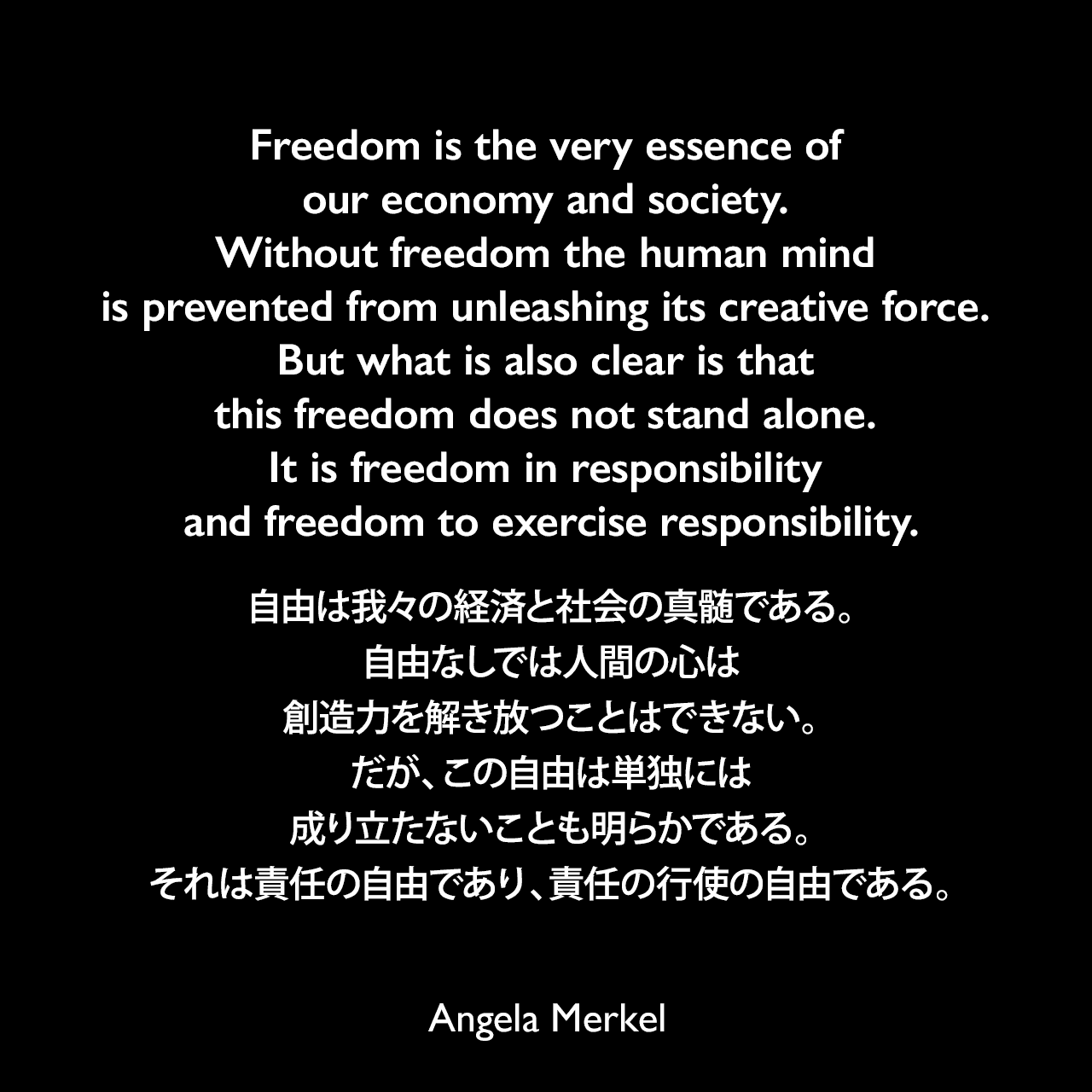 Freedom is the very essence of our economy and society. Without freedom the human mind is prevented from unleashing its creative force. But what is also clear is that this freedom does not stand alone. It is freedom in responsibility and freedom to exercise responsibility.自由は我々の経済と社会の真髄である。自由なしでは人間の心は創造力を解き放つことはできない。だが、この自由は単独には成り立たないことも明らかである。それは責任の自由であり、責任の行使の自由である。- 2009年11月4日、国会の合同会議前の発言よりAngela Merkel