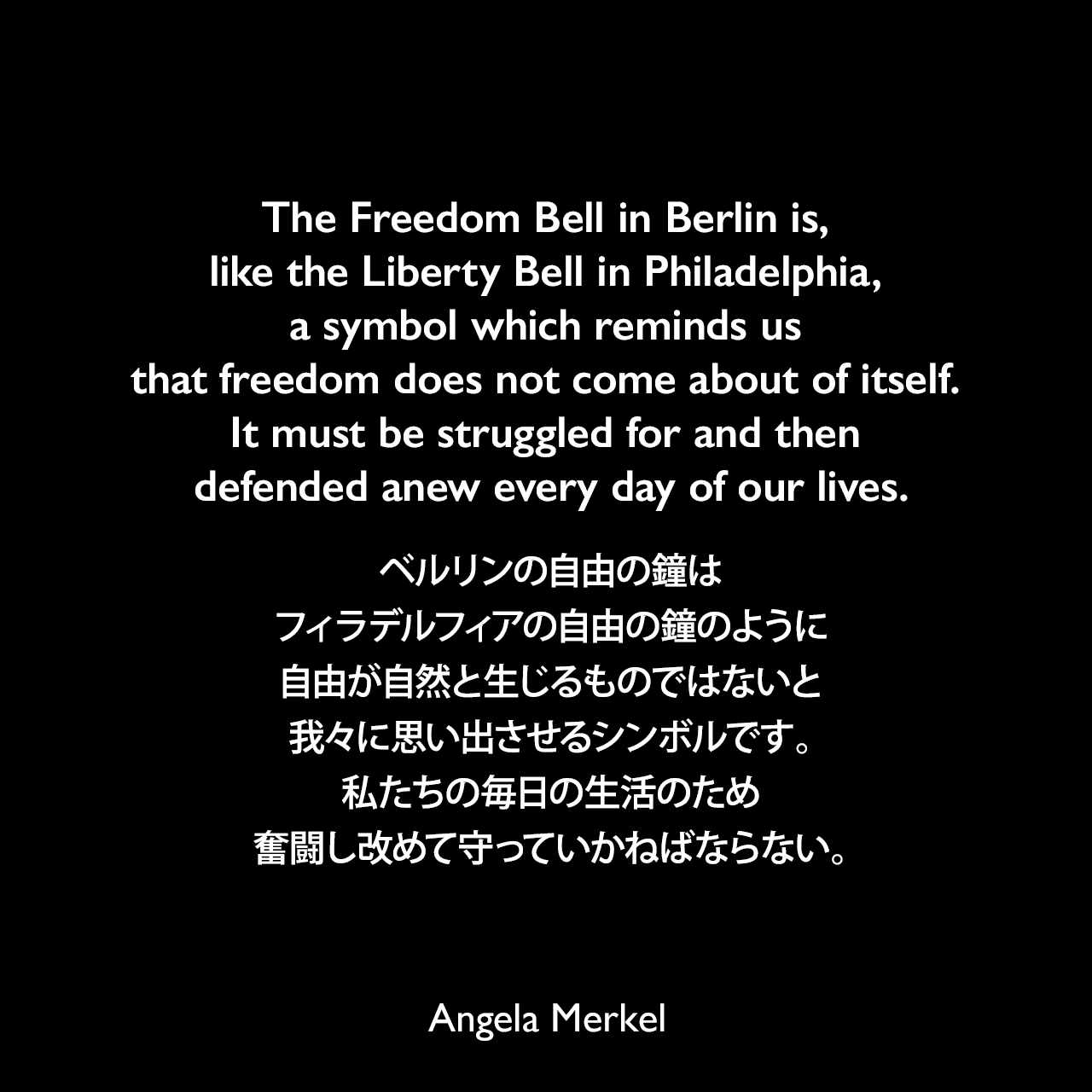 The Freedom Bell in Berlin is, like the Liberty Bell in Philadelphia, a symbol which reminds us that freedom does not come about of itself. It must be struggled for and then defended anew every day of our lives.ベルリンの自由の鐘は、フィラデルフィアの自由の鐘のように、自由が自然と生じるものではないと我々に思い出させるシンボルです。私たちの毎日の生活のため奮闘し改めて守っていかねばならない。- 2009年11月4日、国会の合同会議前の発言よりAngela Merkel