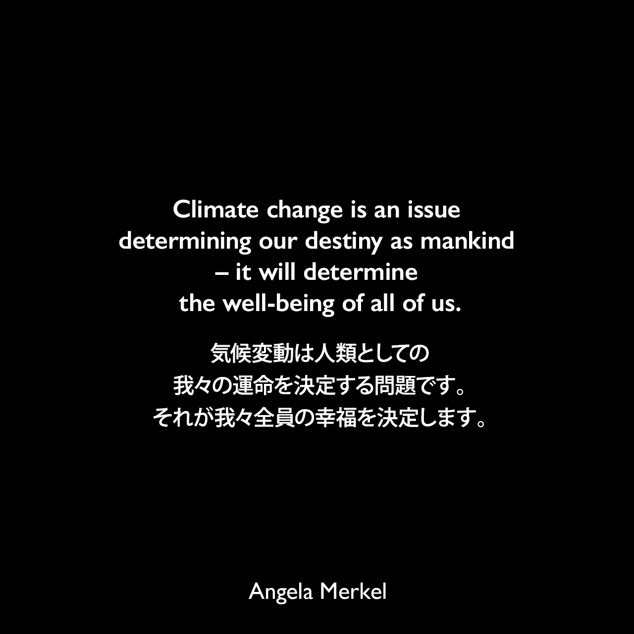 Climate change is an issue determining our destiny as mankind – it will determine the well-being of all of us.気候変動は人類としての我々の運命を決定する問題です。それが我々全員の幸福を決定します。- 2017年11月15日、イギリスの新聞「ガーディアン」よりAngela Merkel
