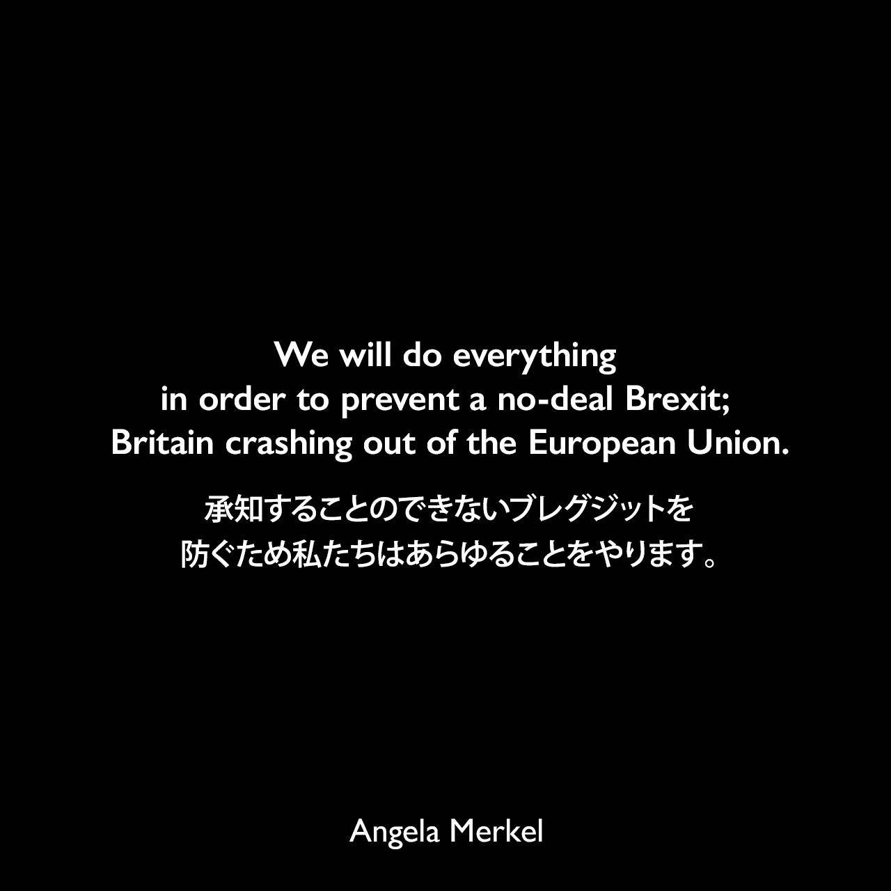 We will do everything in order to prevent a no-deal Brexit; Britain crashing out of the European Union.承知することのできないブレグジットを防ぐため私たちはあらゆることをやります。- 2019年4月5日のBBCニュースよりAngela Merkel