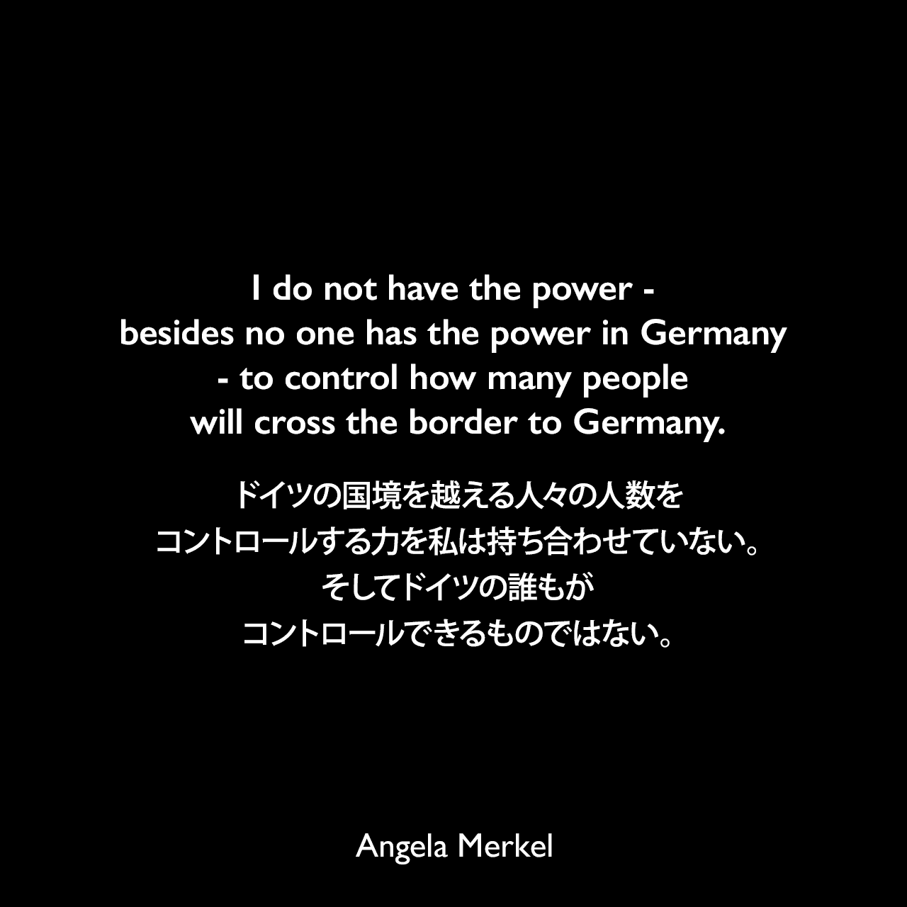 I do not have the power - besides no one has the power in Germany - to control how many people will cross the border to Germany.ドイツの国境を越える人々の人数をコントロールする力を私は持ち合わせていない。そしてドイツの誰もがコントロールできるものではない。- 2015年10月7日、ドイツのトークショーでのインタビューよりAngela Merkel
